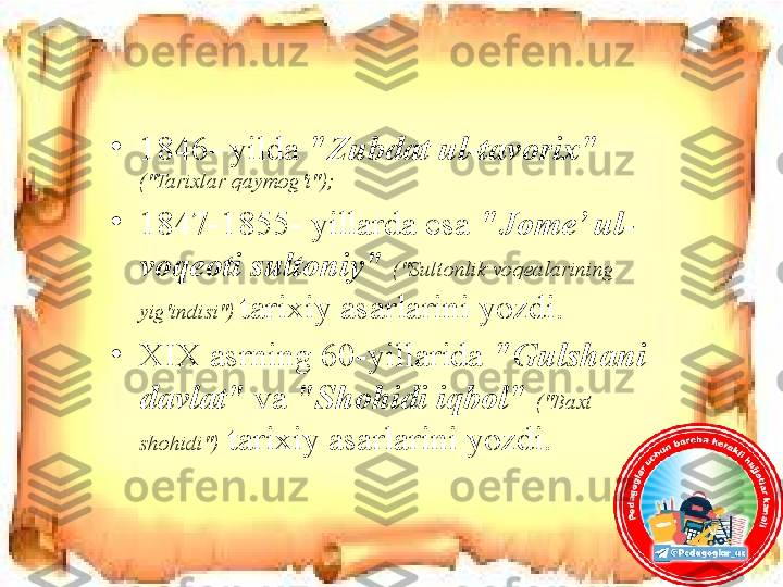 •
1846- yilda  "Zubdat ul-tavorix"  
("Tarixlar qaymog'i");
•
1847-1855- yillarda esa   "Jome’ ul-
voqeoti sultoniy"   ("Sultonlik voqealarining 
yig'indisi")  tarixiy asarlarini yozdi. 
•
XIX asrning 60-yillarida  "Gulshani 
davlat"   va  "Shohidi iqbol"   ("Baxt 
shohidi")  tarixiy asarlarini yozdi. 