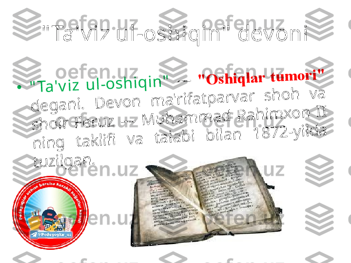 " Ta'v iz ul-oshiqin"  dev oni•	"	T	a	'v	iz	 	u	l-	o	s	h	iq	in	"	 	—	 	"	O	s	h	iq	la	r	 	t	u	m	o	r	i"	 	
d	e	g	a	n	i. 	D	e	v	o	n	 	m	a	'r	if	a	t	p	a	r	v	a	r	 	s	h	o	h	 	v	a	 	
s	h	o	ir	 	F	e	r	u	z	 	—	 	M	u	h	a	m	m	a	d	 	R	a	h	im	x	o	n	 	I	I	 	
n	in	g	 	t	a	k	lifi	 	v	a	 	t	a	la	b	i 	b	ila	n	 	1	8	7	2	-	y	ild	a	 	
t	u	z	ilg	a	n	. 