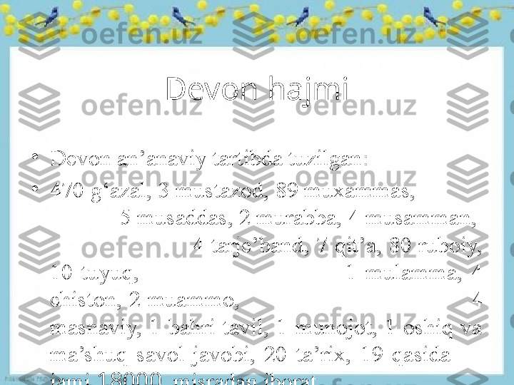 Devon hajmi
•
Devon an’anaviy tartibda tuzilgan :
•
470 g‘azal, 3 mustazod, 89 muxammas,             
             5 musaddas, 2 murabba, 4 musamman,   
                      4 tarje’band, 7 qit’a, 80 ruboiy, 
10  tuyuq,                                                1  mulamma,  4 
chiston,  2  muammo,                                                                   4 
masnaviy,  1  bahri  tavil,  1  munojot,  1  oshiq  va 
ma’shuq  savol-javobi,  20  ta’rix,  19  qasida  — 
jami  18000     misradan iborat. 