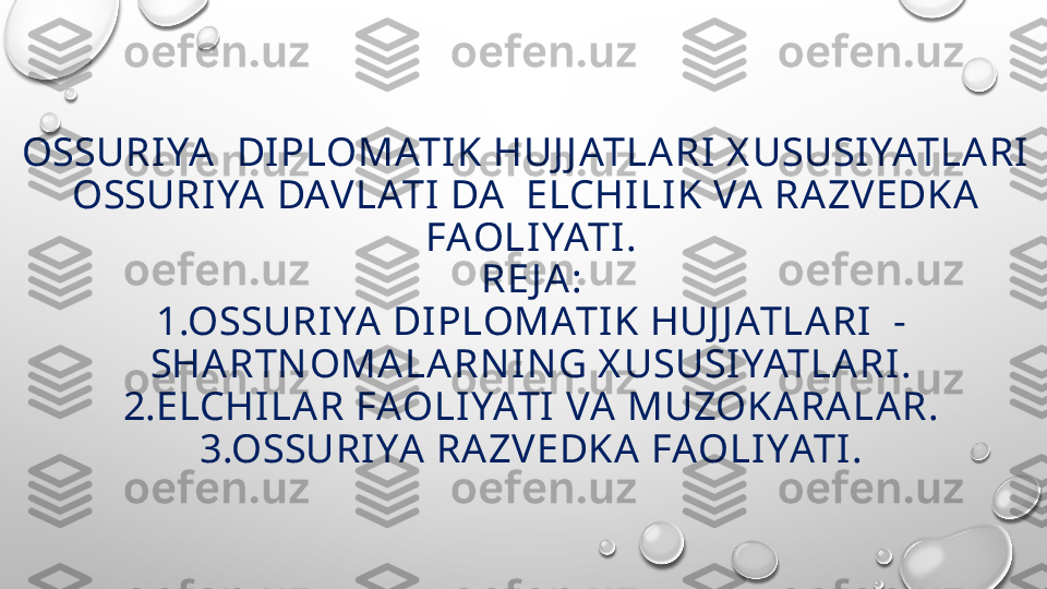 OSSURIYA  DIPLOMATI K HUJ J ATLARI X USUSIYATLARI 
OSSURIYA DAVLATI  DA   ELCHILIK VA  RAZVEDKA 
FAOLIYATI.
RE J A:
1.OSSURI YA  DIPLOMATIK HUJ J ATLARI  -
SHARTNOMALA RN I NG X USUSIYATLA RI .
2.ELCHILA R FAOLIYATI VA MUZOKA RA LAR.
3.OSSURI YA  RAZVEDKA FAOLIYATI . 