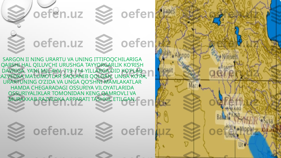 SARGON II NING URARTU VA UNING ITTIFOQCHILARIGA 
QARSHI HAL QILUVCHI URUSHGA TAYYORGARLIK KO‘RISH 
DAVRIGA, YA’NI MIL.AVV. 719-714-YILLARGA OID KO‘PLAB 
RAZVEDKA MA’LUMOTLAR SAQLANIB QOLGAN. UNGA KO‘RA, 
URARTUNING O‘ZIDA VA UNGA QO‘SHNI MAMLAKATLAR 
HAMDA CHEGARADAGI OSSURIYA VILOYATLARIDA 
OSSURIYALIKLAR TOMONIDAN KENG QAMROVLI VA 
MURAKKAB RAZVEDKA APPARATI TASHKIL ETILGAN. 