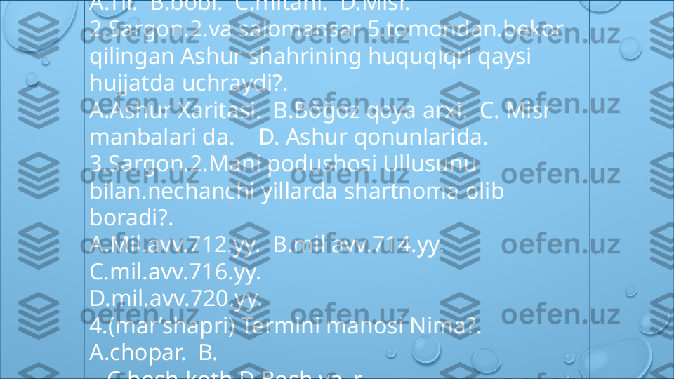 Astraxan. dengiz  shartnoma Si qayerni 
hukumdori tuzadi?.
A.Tir.  B.bobl.  C.mitani.  D.Misr.
2.Sargon.2.va salomansar 5.tomondan.bekor 
qilingan Ashur shahrining huquqlqri qaysi 
hujjatda uchraydi?.
A.Ashur Xaritasi.  B.Bòğoz qoya arxi.  C. Misr
manbalari da.    D. Ashur qonunlarida.
3.Sargon.2.Mani podushosi Ullusunu 
bilan.nechanchi yillarda shartnoma olib 
boradi?.
A.Mil.avv.712.yy.  B.mil avv.714.yy.  
C.mil.avv.716.yy.
D.mil.avv.720.yy.
4.(mar’shapri) Termini manosi Nima?. 
A.chopar.  B.
.  C.bosh kotb.D.Bosh vazr.
5.Ashur nerare.5.mil avv.754.745.yy Va Suriya 
dagi . 