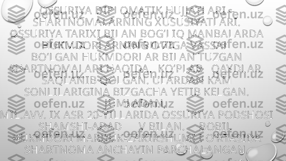 OSSURIYA DI PLOMATI K HUJ J ATLA RI  – 
SHARTN OMALARN IN G X USUSIYATLA RI.
OSSURI YA TARI X I  BILA N BOG‘LIQ MAN BALA RDA  
HUKMDORLARN I NG O‘ZIGA VASSAL 
BO‘LGAN  HUKMDORLAR BILAN  TUZGA N  
SHARTN OMALARI  HAQI DA.  KO‘PLA B   QAY DLA R 
SAQLAN IB QOLGA N. ULARDAN  KAM 
SON LI LARIGI N A BIZGACHA  Y ETI B KELGA N. 
J UMLADA N , 
MIL.AVV. I X  ASR 20-Y ILLA RI DA OSSURIYA PODSHOSI  
SHAMSHI-A DAD      V BI LAN .     BOBIL 
HUKMDORI  MARDUK-ZA KIRSHUMI I O‘RTASI DA 
SHARTNOMA AN CHAY IN  PARCHA LA N GAN . 