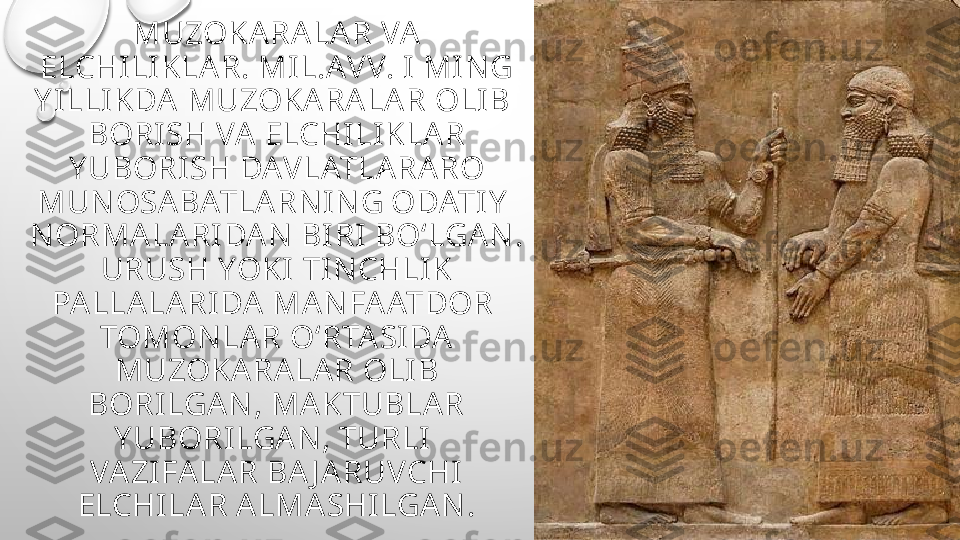 MUZOKARALAR VA 
ELCHI LI KLAR. MIL.AV V. I MI N G 
Y I LLI KDA MUZOKARALAR OLIB 
BORISH VA ELCHILI KLAR 
Y UBORISH DAV LATLARARO 
MUN OSABATLARN I N G ODATIY  
N ORMALARI DAN  BI RI BO‘LGAN . 
URUSH YOKI TI N CHLIK 
PALLALARI DA MAN FAATDOR 
TOMON LAR O‘RTASIDA 
MUZOKARALAR OLI B 
BORILGAN , MAKTUBLAR 
Y UBORILGAN , TURLI 
VAZIFALAR BA J ARUVCHI  
ELCHILAR ALMASHILGAN . 