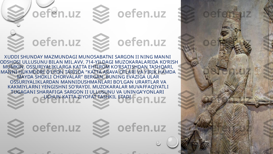 X UDDI  SHUN DAY  MA ZMUN DAGI  MUN OSABATN I  SA RGON  II  N IN G MAN N I  
PODSHOSI ULLUSUN U BI LA N  MI L.AV V. 714-Y I LDAGI  MUZOKA RALA RIDA KO‘RISH 
MUMKI N . OSSURI YA LI KLA RGA  KATTA  EHTI ROM KO‘RSATI SHDAN  TA SHQARI , 
MA N N I HUKMDORI O‘LPON  TA RZI DA  “ KATTA A RAVA OTLA RI VA Y I RIK HAMDA  
MAY DA  SHOX LI  CHORVALA R”  BERGA N . BUN I N G EVA ZI GA  ULAR 
OSSURIYALIKLA RDA N  MA N N IDUSHMA N LARI BO‘LGA N  URARTLA R VA  
KAKMIY LA RN I Y EN GISHN I SO‘RAY DI . MUZOKARA LA R MUVAFFAQIYATLI  
TUGAGAN I  SHA RAFI GA SARGON  I I  ULLUSUN U VA  UN I N GA’ YONLARI  
UCHUN  KATTA  ZI YOFAT TA SHKI L ETADI . 