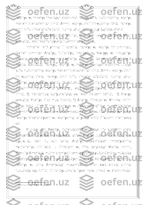 Ispaniya   va   imperiya   imzolagan   shartnoma 5
.   Ularga   ko’ra   Burbonlarning   Ispaniya
merosini boshqarishi tan olindi. Ammo Ispaniya qiroli bir vaqtning o’zida Fransiya
qiroli bo’la olmasligi ta’kidlandi. Buning uchun Ispaniya quyidagilarga erishdi: 
1) Gabusburglar-Neopolitan qirolligi, Sardiniya, Toskanini bir qismi, Milan
gersogligi, Ispan Nedirlandiyasida hukmronligi tan olindi; 
  Birinchisi   1713   yilning   11   aprelida   Fransiya   va   Ispaniya   bir   tomondan,
ikkinchi   tomondan   Angliya,   Gollandiya,   Brandenburg,   Savoyya   va   Portugaliya
o’rtasida   Utrekt   shartnomasining   tuzilishiga   olib   keldi.   Ikkinchisi   1714   yilning   7
martida   Rashtdatda   Fransiya,   Ispaniya   va   imperiya   imzolagan   shartnoma.   Ularga
ko’ra Burbonlarning Ispaniya merosini boshqarishi tan olindi. Ammo Ispaniya qiroli
bir   vaqtning   o’zida   Fransiya   qiroli   bo’la   olmasligi   ta’kidlandi.   Buning   uchun
Ispaniya   quyidagilarga   erishdi:   1)   Gabusburglar-Neopolitan   qirolligi,   Sardiniya,
Toskanini   bir   qismi,   Milan   gersogligi,   Ispan   Nedirlandiyasida   hukmronligi   tan
olindi;   2)   Brandenburg   kurfyuristligiga   esa   ispan   Gelderni   berildi;     3)   Sovoya
gersogligi   Sitsiliya   bilan   mukofotlandi;   4)   Angliya   Gibraltar   va   Minorka   orolini
qo’lga   kiritd.   Filipp   V   ning   Ispaniyaga   va   okean   nariyog’idagi   mustamlakalariga
hukmronlik qilish huquqi tan olindi, imperator Karl VI esa buning evaziga ilgarigi
Ispaniya Niderlandiyasini va Ispaniyaning Italiyadagi  sobiq o’lkalarini olishi kerak
edi. 
Shunday   qilib   Avstriya   Gabsburglari   Yevropadagi   o’z   kuchlarini   ancha
ko’paytirdilar.   Uyetraxt   sulhiga   ko’ra   go’yo   Angliya   juda   oz   narsa   olgandek
tuyulsa-da,   lekin   bu   sulh   aslida   Angliya   mustamlakachi   imperiyasining
rivojlanishiga   olib   keldi.   U   Gibraltarni   va   O’rta   dengizdagi   Meorka   orolini,
Shimoliy Amerikada muhim ahamiyatli territoriyalarni Nyufaundlendini, mukaddas
lavrentiy   daryoni   quyilish   joyini,   Akadiyani,   Fransiya   Kanadasini   qo’lga   kiritdi,
Ispaniya   va   uning   Amerikadagi   mustamlakalari   bilan   savdo-sotiqda   alohida
huquqlarga   ega   bo’ldi.   Gollandiya   amalda   hyech   narsa   olmadi   va   shartnomadan
5
 История дипломатии.т.1.,  c . 323  