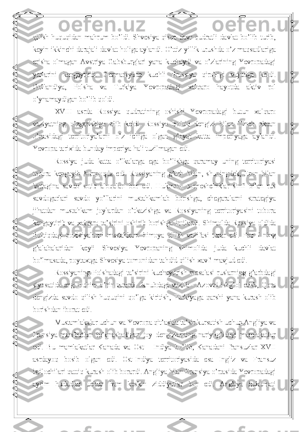 qilish   huquqidan   mahrum   bo’ldi.   Shvesiya   qisqa   davr   qudratli   davlat   bo’lib   turib,
keyin ikkinchi darajali davlat holiga aylandi. O’ttiz yillik urushda o’z maqsadlariga
erisha   olmagan   Avstriya   Gabsburglari   yana   kuchaydi   va   o’zlarining   Yevropadagi
yerlarini   kengaytirdi.   Germaniyada   kuchli   Prussiya   qirolligi   vujudga   keldi.
Gollandiya,   Polsha   va   Turkiya   Yevropadagi   xalqaro   hayotda   aktiv   rol
o’ynamaydigan bo’lib qoldi.  
XVIII   asrda   Rossiya   qudratining   oshishi   Yevropadagi   butun   xalqaro
vaziyatning   o’zgarishiga   olib   keldi.   Rossiya   Boltiq   dengizi   bilan   Tinch   okean
o’rtasidagi   territoriyalarni   o’z   ichiga   olgan   g’oyat   katta   imperiyaga   aylandi.
Yevropa tarixida bunday imperiya hali tuzilmagan edi.  
Rossiya   juda   katta   o’lkalarga   ega   bo’lishga   qaramay   uning   territoriyasi
tobora   kengayib   bormoqda   edi.   Rossiyaning   g’arb   bilan,   shuningdek,   Eron   bilan
kattagina   savdo   sotiq   aloqalari   bor   edi.   Hukmron   pomeshchiklar   sinfi   bilan   rus
savdogarlari   savdo   yo’llarini   mustahkamlab   borishga,   chegaralarni   strategiya
jihatdan   mustahkam   joylardan   o’tkazishga   va   Rossiyaning   territoriyasini   tobora
kengaytirib va  xalqaro ta’sirini  oshirib borishga  intilardi. Shimolda Rossiya  oldida
Boltiqdagi   pozisiyalarni   mustahkam   himoya   qilish   vazifasi   turar   edi.   Petr   I   ning
g’alabalaridan   keyii   Shvesiya   Yevropaning   shimolida   juda   kuchli   davlat
bo’lmasada, poytaxtga Shvesiya tomonidan tahdid qilish xavfi mavjud edi.  
Rossiyaning   Polshadagi   ta’sirini   kuchaytirish   masalasi   ruslarning  g’arbdagi
siyosatida   eng   muhim   o’rin   tutardi.   Janubdagi   vazifa   -   Azovni   ishg’ol   etish,   Qora
dengizda   savdo   qilish   huquqini   qo’lga   kiritish,   Turkiyaga   qarshi   yana   kurash   olib
borishdan iborat edi.  
Mustamlakalar uchun va Yevropa qit’asida ta’sir kursatish uchun Angliya va
Fransiya   manfaatlari   to’qnashadigan   joy   dengizlarning   nariyog’idagi   mamlakatlar
edi.   Bu   mamlakatlar   Kanada   va   Ost   -   Indiya   bo’lib,   Kanadani   fransuzlar   XVII
asrdayoq   bosib   olgan   edi.   Ost-Indiya   territoriyasida   esa   Ingliz   va   Fransuz
istilochilari qattiq kurash olib borardi. Angliya bilan Fransiya o’rtasida Yevropadagi
ayrim   hududlar   uchun   ham   keskin   ziddiyatlar   bor   edi.   Angliya   hukumati 