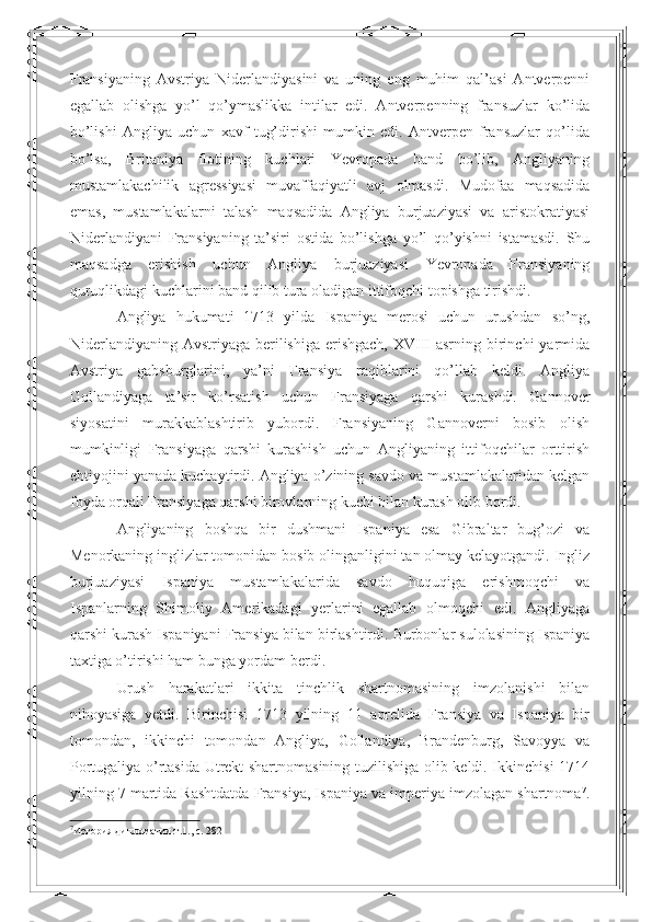 Fransiyaning   Avstriya   Niderlandiyasini   va   uning   eng   muhim   qal’asi   Antverpenni
egallab   olishga   yo’l   qo’ymaslikka   intilar   edi.   Antverpenning   fransuzlar   ko’lida
bo’lishi   Angliya   uchun   xavf   tug’dirishi   mumkin   edi.   Antverpen   fransuzlar   qo’lida
bo’lsa,   Britaniya   flotining   kuchlari   Yevropada   band   bo’lib,   Angliyaning
mustamlakachilik   agressiyasi   muvaffaqiyatli   avj   olmasdi.   Mudofaa   maqsadida
emas,   mustamlakalarni   talash   maqsadida   Angliya   burjuaziyasi   va   aristokratiyasi
Niderlandiyani   Fransiyaning   ta’siri   ostida   bo’lishga   yo’l   qo’yishni   istamasdi.   Shu
maqsadga   erishish   uchun   Angliya   burjuaziyasi   Yevropada   Fransiyaning
quruqlikdagi kuchlarini band qilib tura oladigan ittifoqchi topishga tirishdi.  
Angliya   hukumati   1713   yilda   Ispaniya   merosi   uchun   urushdan   so’ng,
Niderlandiyaning  Avstriyaga berilishiga  erishgach,  XVIII  asrning  birinchi  yarmida
Avstriya   gabsburglarini,   ya’ni   Fransiya   raqiblarini   qo’llab   keldi.   Angliya
Gollandiyaga   ta’sir   ko’rsatish   uchun   Fransiyaga   qarshi   kurashdi.   Gannover
siyosatini   murakkablashtirib   yubordi.   Fransiyaning   Gannoverni   bosib   olish
mumkinligi   Fransiyaga   qarshi   kurashish   uchun   Angliyaning   ittifoqchilar   orttirish
ehtiyojini yanada kuchaytirdi. Angliya o’zining savdo va mustamlakalaridan kelgan
foyda orqali Fransiyaga qarshi birovlarning kuchi bilan kurash olib bordi.  
Angliyaning   boshqa   bir   dushmani   Ispaniya   esa   Gibraltar   bug’ozi   va
Menorkaning inglizlar tomonidan bosib olinganligini tan olmay kelayotgandi. Ingliz
burjuaziyasi   Ispaniya   mustamlakalarida   savdo   huquqiga   erishmoqchi   va
Ispanlarning   Shimoliy   Amerikadagi   yerlarini   egallab   olmoqchi   edi.   Angliyaga
qarshi kurash Ispaniyani Fransiya bilan birlashtirdi. Burbonlar sulolasining Ispaniya
taxtiga o’tirishi ham bunga yordam berdi.  
Urush   harakatlari   ikkita   tinchlik   shartnomasining   imzolanishi   bilan
nihoyasiga   yetdi.   Birinchisi   1713   yilning   11   aprelida   Fransiya   va   Ispaniya   bir
tomondan,   ikkinchi   tomondan   Angliya,   Gollandiya,   Brandenburg,   Savoyya   va
Portugaliya o’rtasida Utrekt shartnomasining tuzilishiga olib keldi. Ikkinchisi 1714
yilning 7 martida Rashtdatda Fransiya, Ispaniya va imperiya imzolagan shartnoma 7
.
7
История дипломатии.т.1., c. 282   