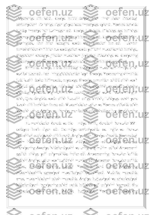 o’zgarishiga   olib   keldi.   Rossiya   Boltiq   dengizi   bilan   Tinch   okean   o’rtasidagi
territoriyalarni   o’z   ichiga   olgan   g’oyat   katta   imperiyaga   aylandi.   Yevropa   tarixida
bunday   imperiya   hali   tuzilmagan   edi.   Rossiya   juda   katta   o’lkalarga   ega   bo’lishga
qaramay uning territoriyasi tobora kengayib bormoqda edi. Rossiyaning g’arb bilan,
shuningdek,   Eron   bilan   kattagina   savdo   sotiq   aloqalari   bor   edi.   Hukmron
pomeshchiklar sinfi bilan rus savdogarlari savdo yo’llarini mustahkamlab borishga,
chegaralarni   strategiya   jihatdan   mustahkam   joylardan   o’tkazishga   va   Rossiyaning
territoriyasini tobora kengaytirib va xalqaro ta’sirini oshirib borishga intilardi. 
Shimolda   Rossiya   oldida   Boltiqdagi   pozisiyalarni   mustahkam   himoya   qilish
vazifasi turar edi. Petr I ning g’alabalaridan keyii Shvesiya Yevropaning shimolida
juda   kuchli   davlat   bo’lmasada,   poytaxtga   Shvesiya   tomonidan   tahdid   qilish   xavfi
mavjud   edi.     Rossiyaning   Polshadagi   ta’sirini   kuchaytirish   masalasi   ruslarning
g’arbdagi   siyosatida   eng   muhim   o’rin   tutardi.   Janubdagi   vazifa   -   Azovni   ishg’ol
etish,   Qora   dengizda   savdo   qilish   huquqini   qo’lga   kiritish,   Turkiyaga   qarshi   yana
kurash   olib   borishdan   iborat   edi.  Mustamlakalar   uchun  va   Yevropa  qit’asida   ta’sir
kursatish  uchun  Angliya  va Fransiya  manfaatlari  to’qnashadigan  joy dengizlarning
nariyog’idagi mamlakatlar edi. 
Bu   mamlakatlar   Kanada   va   Ost   -   Indiya   bo’lib,   Kanadani   fransuzlar   XVII
asrdayoq   bosib   olgan   edi.   Ost-Indiya   territoriyasida   esa   Ingliz   va   Fransuz
is tilochilari qattiq kurash olib borardi. Angliya bilan Fransiya o’rtasida Yevropadagi
ayrim   hududlar   uchun   ham   keskin   ziddiyatlar   bor   edi.   Angliya   hukumati
Fransiyaning   Avstriya   Niderlandiyasini   va   uning   eng   muhim   qal’asi   Antverpenni
egallab   olishga   yo’l   qo’ymaslikka   intilar   edi.   Antverpenning   fransuzlar   ko’lida
bo’lishi   Angliya   uchun   xavf   tug’dirishi   mumkin   edi.   Antverpen   fransuzlar   qo’lida
bo’lsa,   Britaniya   flotining   kuchlari   Yevropada   band   bo’lib,   Angliyaning
mustamlakachilik   agressiyasi   muvaffaqiyatli   avj   olmasdi.   Mudofaa   maqsadida
emas,   mustamlakalarni   talash   maqsadida   Angliya   burjuaziyasi   va   aristokratiyasi
Niderlandiyani   Fransiyaning   ta’siri   ostida   bo’lishga   yo’l   qo’yishni   istamasdi.   Shu
maqsadga   erishish   uchun   Angliya   burjuaziyasi   Yevropada   Fransiyaning 