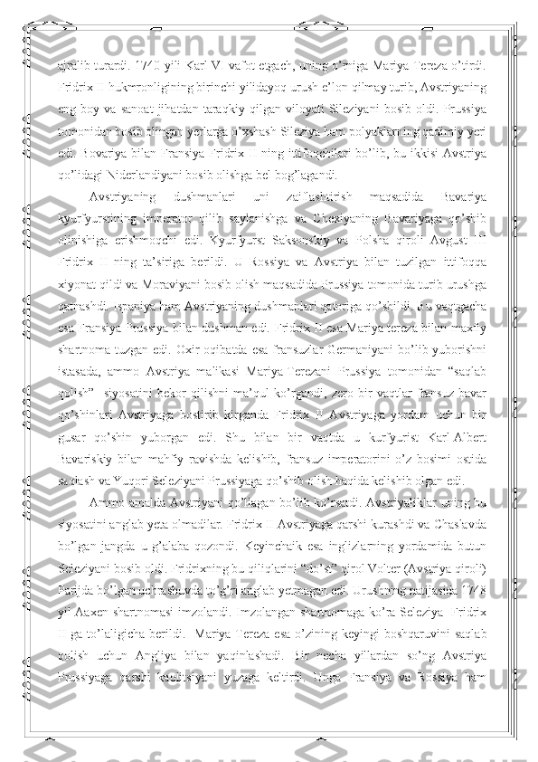 ajralib turardi. 1740 yili Karl VI vafot etgach, uning o’rniga Mariya Tereza o’tirdi.
Fridrix II hukmronligining birinchi yilidayoq urush e’lon qilmay turib, Avstriyaning
eng   boy   va   sanoat   jihatdan   taraqkiy   qilgan   viloyati   Sileziyani   bosib   oldi.   Prussiya
tomonidan bosib olingan yerlarga o’xshash Sileziya ham polyaklarning qadimiy yeri
edi. Bovariya bilan Fransiya Fridrix II ning ittifoqchilari bo’lib, bu ikkisi  Avstriya
qo’lidagi Niderlandiyani bosib olishga bel bog’lagandi. 
Avstriyaning   dushmanlari   uni   zaiflashtirish   maqsadida   Bavariya
kyurfyurstining   imperator   qilib   saylanishga   va   Chexiyaning   Bavariyaga   qo’shib
olinishiga   erishmoqchi   edi.   Kyurfyurst   Saksonskiy   va   Polsha   qiroli   Avgust   III
Fridrix   II   ning   ta’siriga   berildi.   U   Rossiya   va   Avstriya   bilan   tuzilgan   ittifoqqa
xiyonat qildi va Moraviyani bosib olish maqsadida Prussiya tomonida turib urushga
qatnashdi. Ispaniya ham Avstriyaning dushmanlari qatoriga qo’shildi. Bu vaqtgacha
esa Fransiya Prussiya bilan dushman edi.   Fridrix II esa Mariya-tereza bilan maxfiy
shartnoma  tuzgan  edi.  Oxir   oqibatda  esa  fransuzlar  Germaniyani   bo’lib yuborishni
istasada,   ammo   Avstriya   malikasi   Mariya-Terezani   Prussiya   tomonidan   “saqlab
qolish”     siyosatini   bekor   qilishni   ma’qul   ko’rgandi,   zero   bir   vaqtlar   fransuz-bavar
qo’shinlari   Avstriyaga   bostirib   kirganda   Fridrix   II   Avstriyaga   yordam   uchun   bir
gusar   qo’shin   yuborgan   edi.   Shu   bilan   bir   vaqtda   u   kurfyurist   Karl-Albert
Bavariskiy   bilan   mahfiy   ravishda   kelishib,   fransuz   imperatorini   o’z   bosimi   ostida
saqlash va Yuqori Seleziyani Prussiyaga qo’shib olish haqida kelishib olgan edi.  
Ammo amalda Avstriyani qo’llagan bo’lib ko’rsatdi. Avstriyaliklar uning bu
siyosatini anglab yeta olmadilar. Fridrix II Avstriyaga qarshi kurashdi va Chaslavda
bo’lgan   jangda   u   g’alaba   qozondi.   Keyinchaik   esa   inglizlarning   yordamida   butun
Seleziyani bosib oldi. Fridrixning bu qiliqlarini “do’st” qirol Volter (Avstriya qiroli)
Parijda bo’lgan uchrashuvda to’g’ri anglab yetmagan edi. Urushning natijasida 1748
yil Aaxen shartnomasi  imzolandi. Imzolangan shartnomaga ko’ra Seleziya   Fridrix
II   ga  to’laligicha   berildi.     Mariya-Tereza  esa  o’zining  keyingi   boshqaruvini   saqlab
qolish   uchun   Angliya   bilan   yaqinlashadi.   Bir   necha   yillardan   so’ng   Avstriya
Prussiyaga   qarshi   kaolitsiyani   yuzaga   keltirdi.   Unga   Fransiya   va   Rossiya   ham 