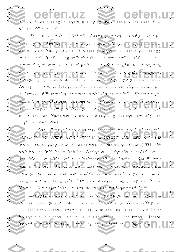 kiritildi.   Shundan   so’ng   Prussiyaga   qarshi   yangi   urush   boshlandi.   Bu   urush   “Yetti
yillik urush” nomini oldi.   
Yetti   yillik   urush     (1756-63)   - Avstriya,   Fransiya,   Rossiya,   Ispaniya,
Saksoniya   va   Shve t siya   b ila n   Prussiya,   Buyuk   Britaniya,   Portugaliya   o’rtasida
bo’lgan   urush.   Yetti   yillik   urush     Yevropadagi   burjua   inqilobidan   keyingi   so’nggi
qarama   qarshilik   edi.   Uning   kelib   chiqishiga   bir   necha   omillar   ta’sir   etgan   edi.
Birinchidan;   mustamlakalar   va   o’zga   hududlar   uchun   Angliya   va   Fransiyaning
kurashi ning   yangi   qirralari   shakllandi.   Ikkinchidan;   Germaniyada   Avstriya   va
Prussiyaning   gegemonlik   uchun   kurashi   hamda   Prus siya   siyosiy   manfaatlarining
Avstriya,   Fransiya  va  Rossiya   manfaatlari  bilan   to’qnashuvi tufayli kelib chiqqan.
Bu har ikkalasi Yevropada yangi qarama qarshiliklarga sabab bo’ldi. Shuningdek, bu
vaqtda Avstriya va Fransiya o’rtasidagi sulolaviy kurash-Burbonlar va Gabusburglar
kurashi  susaygan,  Fransiya va Avstriya o’rtasida  do’stona munosabatlar  o’rnatilgan
edi.   Shuningdek,   Yevropada   bu   davrdagi   ziddiyatlarga   Rossiya   ham   to’g’ridan
to’g’ri aralasha boshladi.
  Bu   davrda   Rossiya   bevosita   Avstriya   tomonida   turib   urushda   ishtirok   etdi.
Fransuzlar   XVII   asrning   ikkinchi   yarmidan   to   napaleon   urushlarigacha   bo’lgan
davrni “Ikkinchi yuz yillik urush” deb nomladi. Birinchi yuz yillik urush (1338-1453
y.y.) davridagi kabi   bu davrlarda ham Angliya va Fransiya o’zaro urushadi. Lekin,
XVII-XVIII   asrlar   XV   asrdagidan   boshqacha   edi.   Bu   davrda   G’arbiy   Yevropa
yagona   Yevropa   bo’lib   kurashdilar.     Avstriya   va   Prussiya   o’rtasidagi   aloqalar
Avstriya merosi  uchun urush davrida to’xtab qolmagan edi. Avstriya merosi  uchun
bo’lgan   urushdan   so’ng   go’yo   Yevropada   ziddiyatlar   tugaganday   edi.   Ammo
Yevropada kutilmagan holatda Avstriya va Fransiya Prussiyaga qarshi chiqdi.  
Avstriya merosi  uchun urush davrida Angliya Mariya-Terezani  himoya qilib,
Gannoverni   himoya   qilishi   uchun   pul   bilan   ta’minlab   turgan.   Ammo   1755   yildan
Fridrix II ning urinishlari samarasi o’laroq pul berishni bekor qiladi.   Fridrix II ning
Rossiya   bilan   olib   borgan   diplomatik   aloqalari   ham   o’ziga   hos   kechgan.   Rossiya
kansleri   Bestujev   Prussiyaga   qarshi   siyosat   yuritishni   ma’qullagan   negaki,   u 