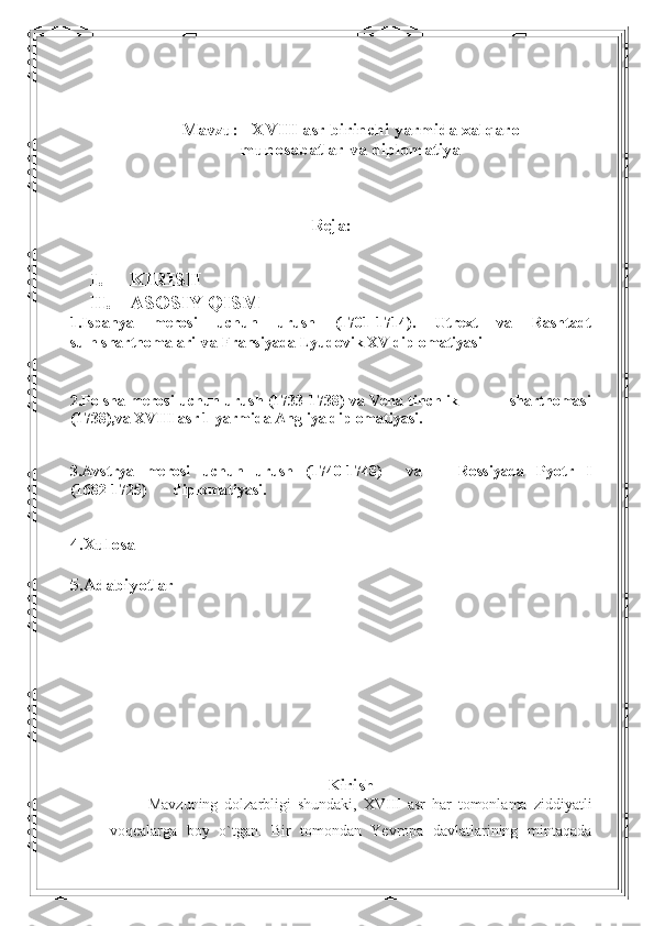 Mavzu:   XVIII asr birinchi yarmida xalqaro
munosabatlar va diplomatiya
Reja:
 
I. KIRISH
II. ASOSIY QISM
1.Ispanya   merosi   uchun   urush   (1701-1714).   Utrext   va   Rashtadt
sulh shartnomalari  va  Fransiyada Lyudovik XV diplomatiyasi
2.Polsha merosi uchun urush (1733-1738) va Vena tinchlik                shartnomasi
(1738),va XVIII asr 1-yarmida Angliya diplomatiyasi.
3. Avstrya   merosi   uchun   urush   (1740-1748)     va       Rossiyada   Pyotr   I
(1682-1725)       diplomatiyasi.
4.Xulosa 
5.Adabiyotlar
   
Kirish
Mavzuning   dolzarbligi   shundaki,   XVIII   asr   har   tomonlama   ziddiyatli
voqealarga   boy   o`tgan.   Bir   tomondan   Yevropa   davlatlarining   mintaqada 