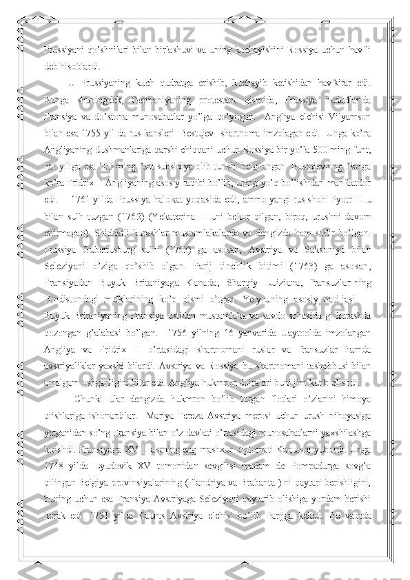 Prussiyani   qo’shnilari   bilan   birlashuvi   va   uning   kuchayishini   Rossiya   uchun   havfli
deb hisoblardi. 
U   Prussiyaning   kuch   qudratga   erishib,   kuchayib   ketishidan   havfsirar   edi.
Bunga   shuningdek,   Germaniyaning   protestant   qismida,   Prussiya   hududlarida
Fransiya   va   do’stona   munosabatlar   yo’lga   qo’yilgan.     Angliya   elchisi   Vilyamson
bilan esa 1755 yil da rus kansleri   Bestujev   shartnoma imzolagan edi.   Unga ko’ra
Angliyaning dushmanlariga qarshi chiqqani uchun Rossiya bir yo’la 500 ming funt,
har yiliga esa 100 ming funt subsidiya olib turishi belgilangan  Bustujevning fikriga
ko’ra Fridrix II Angliyaning asosiy raqibi bo’lib, uning yo’q bo’lishidan manfaatdor
edi.       1761  y il da Prussiya halokat yoqasida edi,  ammo yangi rus shohi Pyotr III u
bila n   sulh   tuzgan   (1762)   (Yekaterina   II   uni   bekor   qilgan,   biroq,   urushni   davom
ettirmagan).   Shiddatli   kurashlar   mustamlaka larda   va   dengizda   ham   sodir   bo’lgan.
Prussiya   Gubertusburg   sulhi   (1763)   ga   asosan,   Avstriya   va   Saksoniya   b ila n
S e leziyani   o’ziga   qo’shib   olgan.   Parij   tinchlik   bitimi   (1763)   ga   asosan,
Fransiyadan   Buyuk   Britaniyaga   Kana da,   Sharqiy   Luiziana,   fransuzlar- ning
Hindistondagi   mulklarining   ko’p   qismi   o’tgan.   Ye.y.u.ning   asosiy   nati-jasi   —
Buyuk   Britaniyaning   Fransiya   ustidan   mustamlaka   va   savdo   sohasida-gi   kurashda
qozongan   g’alabasi   bo’lgan.     1756   yilning   16   yanvarida   Uaytoolda   imzolangan
Angliya   va   Fridrix   II   o’rtasidagi   shartnomani   ruslar   va   fransuzlar   hamda
avstriyaliklar   yaxshi   bilardi.   Avstriya   va   Rossiya   bu   shartnomani   tashabbusi   bilan
amalgam oshganligini bilar edi. Angliya hukmron doiralari buni jim kutib olishdi.
  Chunki   ular   dengizda   hukmron   bo’lib   turgan   flotlari   o’zlarini   himoya
qiishlariga   ishonardilar.     Mariya-Tereza   Avstriya   merosi   uchun   urush   nihoyasiga
yetganidan so’ng Fransiya bilan o’z davlati o’rtasidagi munosabatlarni yaxshilashga
kirishdi. Fransiyaga XVIII asrning eng mashxur diplomati Kanutsni yubordi. Unga
1748   yilda   Lyudovik   XV   tomonidan   sevgilisi   madam   de   Pompadurga   sovg’a
qilingan Belgiya provinsiyalarining (Flandriya va Brabanta ) ni qaytari berishligini,
buning uchun  esa  Fransiya  Avstriyaga  Seleziyani  qaytarib  olishiga  yordam   berishi
kerak   edi.   1751   yilda   Kaunts   Avstriya   elchisi   bo’lib   Parijga   keladi.   Bu   vaqtda 