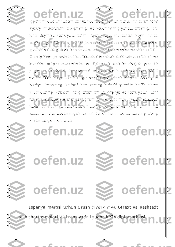 gegemonlik uchun kurashi bo`lsa, ikkinchi tomondan burjua inqiloblari ichki
siyosiy   muvozanatni   o`zgarishiga   va   keskinlikning   yanada   ortishiga   olib
keldi.   Ayniqsa   Fransiyada   bo`lib   o`tgan   Burjua   inqilobidan   keyin   inqilob
targ`ib qilgan ``Ozodlik, Tenglik, Birodarlik`` kabi iboralar demokratik davlat
qurilishi yo`lidagi davlatlar uchun harakatchan kuchga aylangan shior bo`ldi. 
G`arbiy Yevropa davlatlari biri ikkinchisidan ulush olishi uchun bo`lib o`tgan
kurashlar   xalqaro   munosabatlar   va   diplomatik   san`atlar   rivojida   yana   bir
pog`ona   o`sish   bo`ldi.   Ispan   merosi   uchun   kurash   bilan   bosshlangan   XVIII
asr   biri   ikkinchisiga   ulanib   ketgan   voqeliklarni   keltirib   chiqardi.   Avstriyada
Mariya   Terezaning   faoliyati   ham   asrning   birinchi   yarmida   bo`lib   o`tgan
voqeliklarning   xarakterli   belgilaridan   biridir.   Angliya   va   Fransiyadan   farqli
ravishda   bu   davr   Gollandiyaning   ham   faol   xalqaro   maydondagi   harakatlari
kuzatildi.   Bir-biriga   qarama-qarshi   tuzilgan   ittifoqlar   va   ikkilamchi   omillar
sabab   ittifoqlar   tarkibining   almashinib   turishi   ham   ,   ushbu   davrning   o`ziga
xos bir belgisi hisoblanadi.
Ispany a   merosi   uchun   urush   (1701-1714).   Ut rext   v a   Rasht adt
sulh shart nomalari  v a  Fransiy ada Ly udov ik  X IV  diplomat iy asi 