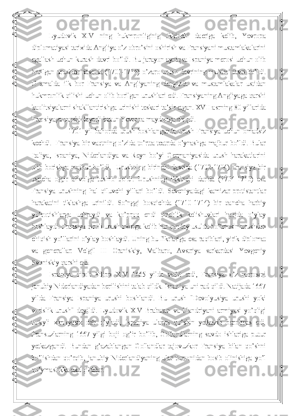 Lyudovik   XIV   ning   hukmronliginig   ikkinchi   dacriga   kelib,   Yevropa
diplomatiyasi tarixida Angliya o’z obro’sini oshirish va Fransiyani mustamlakalarini
egallash uchun kurash davri bo’ldi. Bu jarayon ayniqsa Ispaniya merosi uchun olib
borilgan  urushlar  davrida (1701-1714)   o’zaro  urush  davrining muhim   davri   bo’ldi.
U   amalda   ilk   bor   Fransiya   va   Angliyaning   dengizda   va   mustamlakalar   ustidan
hukmronlik qilishi uchun olib borilgan urushlari edi. Fransiyaning Angliyaga qarshi
kaolitsiyalarni shakllantirishga urinishi teskari ta’sir etgan. XVII asrning 80 yillarida
Fransiyaga qarshi deyarli butun Yevropa maydonga chiqdi. 
              1701   yil   bahorda   urush   boshlanganda   urush   Fransiya   uchun   omadsiz
kechdi.   Fransiya bir vaqtning o’zida to’rtta teatrda o’ynashga majbur bo’ldi. Bular
Italiya,   Ispaniya,   Niderlandiya   va   Reyn   bo’yi   Germaniyasida   urush   harakatlarini
olib borishga  majbur   bo’ldi.   Urushning  birinchi   davrida (1702-1704)  Fransiya  bir
qancha   og;ir   ahvolga   tushib   qoldi.   Urushning   ikkinchi   darida   (1704-1710)   esa
Fransiya   urushning   hal   qiluvchi   yillari   bo’ldi.   Seveniyadagi   kamizar-protistantlar
harakatini   tiklashga   urinildi.   So’nggi   bosqichda   (1710-1714)   bir   qancha   harbiy
yo’qotishlarga   uchraydi   va   ko’proq   endi   tinchlik   kelishuvlari   haqida   o’ylay
boshlaydi. Fransiya qiroli urush oxiriga kelib har qanday usulda bo’lmasin urushdan
chiqish yo’llarini o’ylay boshlaydi. Uning bu fikrlariga esa raqiblari, yirik diplomat
va   generallar:   Velgil   III   Oraniskiy,   Malbaro,   Avstriya   sarkardasi   Yevgeniy
Svoniskiy qarshi edi.  
Ispaniya   qiroli   Filipp   XIV   1665   yilda   vafot   etdi,   Fransiya   o’z   merosini
janubiy Niderlandiyadan berilishini talab qildk. Ispaniya uni rad qildi. Natijada 1667
yilda   Fransiya   Ispaniya   urushi   boshlandi.   Bu   urush   "Devolyusiya   urushi   yoki
vorislik   urush"   deyildi.   Lyudovik   XIV   Brabatan   va   Flandriyani   armiyasi   yo’qligi
tufayli   ximoyasiz   deb   o’yladi,   Ispaniya   ularga   qo’shin   yetkazib   berolmas   edi.
Fransuzlarning   1667   yilgi   boji   og’ir   bo’lib,   Gollandlarning   savdo   ishlariga   putur
yetkazgandi.   Bundan   g’azablangan   Gollandlar   tajovuzkor   Fransiya   bilan   qo’shni
bo’lishdan   qo’rqib,   janubiy   Niderlandiyaning   ular   tomonidan   bosib   olinishiga   yo’l
qo’ymaslikka axd qildilar.  