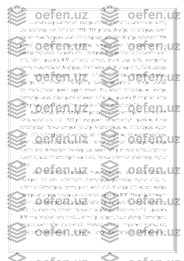 Ular ashaddiy dushmanlari Ispaniya qirollari bilan ittifoq tuzishni afzal ko’rib,
ular   talablariga   rozi   bo’ldilar.   1665-1667   yillarda   Angliya   Gollandiyaga   qarshi
ikkinchi muvaffaqiyatsiz urush olib borayotgan edi, lekin Angliya parlamenti 1668
yil Karl II ni o’z yo’lini o’zgartirishga va Fransiyaga qarshi Gollandiya bilan ittifoq
tuzishga majburladi. Bungacha qirol Fransiyaga Angliya bilan ittifoq tuzishni taklif
qildi,   lekin   Lyudovik   XIV   uni   qabul   qilmadi,   chunki   unga   ko’ra   Ispaniyaning
hamma   mustamlakalari   Angliyaga   o’tishi   kerak   edi.   Shunday   qilib,   Gabsburglarga
qarshi   kurashda   kechagina   ittifoqchi   bo’lgan   Gollandiya,   Shvesiya,   Angliya,
Ispaniya   bilan   birlashib   Fransiyaning   dushmaniga   aylandi.   Fransiya   urushga
diplomatik   jihatdan   yaxshi   tayyor   emasdi.   Shu   sababli   Gollandiya   va   Ispaniya
Germaniya   ustiga   qilgan   yurishlar   keskin   bo’lsa-da,   Lyudovik   V   bir   yildan   so’ng
1668 yidayoq urushni shoshilinch sur’atda to’xtatishga majbur bo’ldi. 
Axen sulhiga ko’ra Fransiya Finlyandiyaning bir qismini ya’ni Liml shahrini
o’zida   saqlab   qola   oldi.   1672   yili   eng   yaxshi   lashkarboshilari   Tyurek   va   Konde
rahbarligidagi   fransuz   armiyasi   janubiy   Niderlandiyaga   va   Gollandiyaga   xujum
qildi.   Olib   bo’lmaydigan   mustahkam   deb   hisoblangan   va   bir   vaqtlar   ispanlarga
qarshi   qurilgan   golland   qal’alari   olindi.   Fransuz   qo’shinlari   Gollandiyaning   ichiga
bostirib   kirdi.   Amsterdam   Oranskiy   juda   keskin   harbiy   choralar   ko’rdi,   to’g’onlar
buzdirildi, katta bir territoriyani  suv bosdi, Fransuz qo’shinlari chekinishga majbur
bo’ldi. 
Lekin   Vilgelmning   choralari   muvaffaqiyatliroq   edi.   Uning   choralari
Fransiyani   bir   qism   qo’shinlarini   Germaniyaga   yuborishga   majbur   qildi,   bu
qo’shinlar   Germaniyada   hamma   yoqni   xarob   qildi.   Shunday   qilib   xalqaro   vaziyat
Fransiya uchun yana noqulay tus ola boshladi. Lyudovik XIV 1679 yilda Nimvegon
sulhini   tuzdi.   Ispaniya   unga   janubiy   Niderlandiyadagi   yana   bir   qancha   shaharlarni
berdi.   Bu   shartnoma   birinchi   Fransuz   tilida   yozilgan   shartnoma   bo’ldi.   Lyudovik
XIV   ning   ishtahasi   osha   bordi,   u   shimoliy   Italiyani,   butun   g’arbiy   Germaniyani,
uning toj-taxtini da’vo qila boshladi. Imperator Leopold I ning ahvoli mushkul edi,
u ikki tomonlama savdoda - Fransiya va Turkiya xavfi ostida edi. 1686 yili asosan 