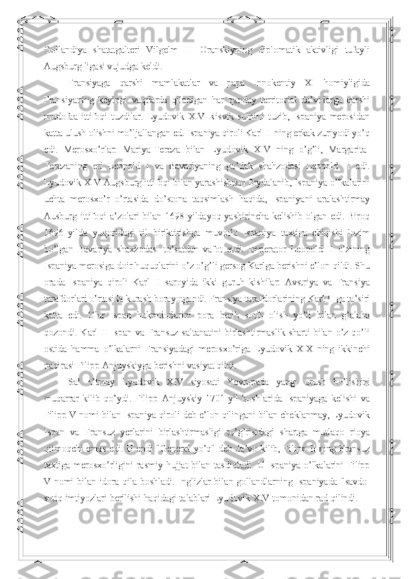 Gollandiya   shatatgalteri   Vilgelm   III   Oranskiyning   diplomatik   aktivligi   tufayli
Augsburg ligasi vujudga keldi. 
Fransiyaga   qarshi   mamlakatlar   va   papa   Innokentiy   XI   homiyligida
Fransiyaning   keyingi   vaqtlarda   qiladigan   har   qanday   territorial   da’volarga   qarshi
mudofaa   ittifoqi   tuzdilar.   Lyudovik   XIV   Risvik   sulhini   tuzib,   Ispaniya   merosidan
katta ulush olishni mo’ljallangan ed. Ispaniya qiroli Karl II ning erkak zuriyodi yo’q
edi.   Merosxo’rlar:   Mariya-Tereza   bilan   Lyudovik   XIV   ning   o’g’li,   Margarita-
Terezaning   eri   Leopold   I   va   Bavariyaning   go’dak   shahzodasi   Leopold   II   edi.
Lyudovik XIV Augsburg ittifoqi bilan yarashishdan foydalanib, Ispaniya o’lkalarini
uchta   merosxo’r   o’rtasida   do’stona   taqsimlash   haqida,   Ispaniyani   aralashtirmay
Ausburg ittifoqi  a’zolari bilan 1698 yildayoq yashirincha kelishib olgan edi. Biroq
1696   yilda   yuqoridagi   til   biriktirishga   muvofiq   Ispaniya   taxtiga   chiqishi   lozim
bo’lgan   Bavariya   shaxzodasi   to’satdan   vafot   etdi.   Imperator   Leopold   II   o’zining
Ispaniya merosiga doir huquqlarini o’z o’g’li gersog Karlga berishni e’lon qildi. Shu
orada   Ispaniya   qiroli   Karl   II   saroyida   ikki   guruh   kishilar:   Avstriya   va   Fransiya
tarafdorlari o’rtasida kurash borayotgandi. Fransiya tarafdorlarining Karl II ga ta’siri
katta   edi.   Ular   Ispan   hukmdorlarini   pora   berib   sotib   olish   yo’li   bilan   g’alaba
qozondi.  Karl   II   Ispan  va  Fransuz  saltanatini  birlashtirmaslik   sharti  bilan  o’z  qo’li
ostida   hamma   o’lkalarni   Fransiyadagi   merosxo’riga   Lyudovik   XIX   ning   ikkinchi
nabirasi Filipp Anjuyskiyga berishni vasiyat qildi. 
Sal   o’tmay   Lyudovik   XIV   siyosati   Yevropada   yangi   urush   bo’lishini
muqarrar   kilib   qo’ydi.   Filipp   Anjuyskiy   1701   yil   boshlarida   Ispaniyaga   kelishi   va
Filipp V nomi bilan Ispaniya qiroli deb e’lon qilingani bilan cheklanmay, Lyudovik
Ispan   va   Fransuz   yerlarini   birlashtirmasligi   to’g’risidagi   shartga   mutlaqo   rioya
qilmoqchi emas edi. U endi "General yo’q" deb da’vo kilib, Filipp II ning Fransuz
taxtiga merosxo’rligini  rasmiy hujjat  bilan tasdiqladi.   U Ispaniya o’lkalarini  Filipp
V nomi bilan idora qila boshladi. Inglizlar bil a n gollandlarning Ispaniyada " s avdo-
sotiq imtiyozlari berilishi haqidagi talablari Lyudovik XIV tomonidan rad qilindi.  