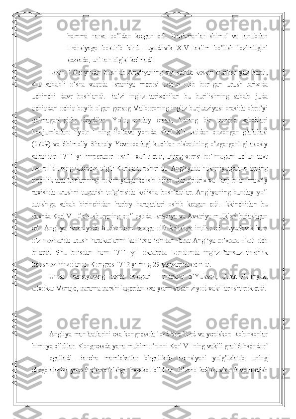 hamma   narsa   qo’ldan   ketgan   edi.   Dushmanlar   shimol   va   janubdan
Fransiyaga   bostirib   kirdi.   Lyudovik   XIV   taslim   bo’lish   lozimligini
sezsada, uni tan olgisi kelmadi. 
Lekin 1710 yildan boshlab Angliyaning siyosatida keskin burilish yuz berdi,
shu   sababli   o’sha   vaqtda   Ispaniya   merosi   uchun   olib   borilgan   urush   tarixida
uchinchi   davr   boshlandi.   Ba’zi   ingliz   tarixchilari   bu   burilishning   sababi   juda
ochiqdan-ochiq boyib olgan gersog Malboroning ingliz burjuaziyasi orasida obro’yi
qolmaganligidir   deydilar.   Yo’q,   unday   emas,   buning   bir   qancha   sabablari
bor.jumladan:   Pyotr   I   ning   Poltava   yonida   Karl   XII   ustidan   qozongan   g’alabasi
(1709)   va   Shimoliy   Sharqiy   Yevropadagi   kuchlar   nisbatining   o’zgarganligi   asosiy
sababdir.  1711  yil   imperator  Iosif   I  vafot  etdi,  uning  vorisi   bo’lmagani   uchun  taxt
Leopold I ning ikkinchi o’g’li Karlga topshirildi.  Angliyada hokimiyatga torilarning
tinchlik tarafdorlarining hokimiyatga kelishi bilan ular Fridrix va Parij bilan maxfiy
ravishda   urushni   tugatish   to’g’risida   kelisha   boshladilar.   Angliyaning   bunday   yo’l
tutishiga   sabab   birinchidan   harbiy   harajatlari   oshib   ketgan   edi.   Ikkinchidan   bu
davrda Karl VI  Gabusburgning qo’l ostida Ispaniya va Avstriya mulklari birlashgan
edi. Angliya Ispaniyada Burbonlarni taxtga olib kelishga intilar edi. Lyudovik ham
o’z navbatida urush harakatlarini  kaolitsia ichidan faqat Angliya to’xtata oladi deb
bilardi.   Shu   boisdan   ham   1711   yil   oktabrda   Londonda   ingliz-fransuz   tinchlik
kelishuvi imzolandi. Kongres 1712 yilning 29 yanvarida ochildi. 
Unda   Fransiyaning   uchta   delegati   –   marshal   d’Yuksell,   abbat   Polinyak,
advokat Menaje, qarama qarshi lagerdan esa yetmishdan ziyod vakillar ishtirok etdi.
Angliya manfaatlarini esa kongressda lord Strafford va yepiskop Robinsonlar
himoya qildilar. Kongressda yana muhim o’rinni Karl VI ning vakili graf Sihsendorf
egalladi.   Barcha   mamlakatlar   birgalikda   Fransiyani   yolg’izlatib,   uning
chegaralarini   yanad   qisqartirishga   harakat   qildilar.   O’zaro   kelishuvlar   davom   etish 