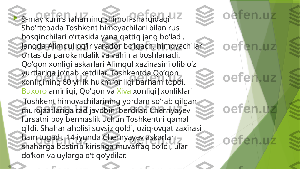 
9-may kuni shaharning shimoli-sharqidagi 
Shoʻrtepada Toshkent himoyachilari bilan rus 
bosqinchilari oʻrtasida yana qattiq jang boʻladi. 
Jangda Alimqul ogʻir yarador boʻlgach, himoyachilar 
oʻrtasida parokandalik va vahima boshlanadi. 
Qoʻqon xonligi askarlari Alimqul xazinasini olib oʻz 
yurtlariga joʻnab ketdilar. Toshkentda Qoʻqon 
xonligining 60 yillik hukmronligi barham topdi. 
Buxoro   amirligi , Qoʻqon va  Xiva   xonligi|xonliklari
 Toshkent himoyachilarining yordam soʻrab qilgan 
murojaatlariga rad javobini berdilar. Chernyayev 
fursatni boy bermaslik uchun Toshkentni qamal 
qildi. Shahar aholisi suvsiz qoldi, oziq-ovqat zaxirasi 
ham tugadi. 14-iyunda Chernyayev askarlari 
shaharga bostirib kirishga muvaffaq boʻldi, ular 
doʻkon va uylarga oʻt qoʻydilar.                 