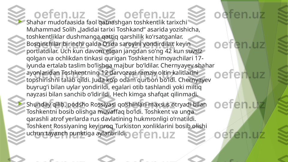 
Shahar mudofaasida faol qatnashgan toshkentlik tarixchi 
Muhammad Solih „Jadidai tarixi Toshkand“ asarida yozishicha, 
toshkentliklar dushmanga qattiq qarshilik koʻrsatganlar. 
Bosqinchilar birinchi galda Oʻrda saroyini yondirdilar, keyin 
portlatdilar. Uch kun davom etgan jangdan soʻng 42 kun suvsiz 
qolgan va ochlikdan tinkasi qurigan Toshkent himoyachilari 17-
iyunda ertalab taslim boʻlishga majbur boʻldilar. Chernyayev shahar 
ayonlaridan Toshkentning 12 darvozasi ramziy oltin kalitlarini 
topshirishni talab qildi. Juda koʻp odam qurbon boʻldi. Chernyayev 
buyrugʻi bilan uylar yondirildi, egalari otib tashlandi yoki miltiq 
nayzasi bilan sanchib oʻldirildi. Hech kimga shafqat qilinmadi.

Shunday qilib, podsho Rossiyasi qoʻshinlari maxsus otryadi bilan 
Toshkentni bosib olishga muvaffaq boʻldi. Toshkent va unga 
qarashli atrof yerlarda rus davlatining hukmronligi oʻrnatildi. 
Toshkent Rossiyaning keyinroq Turkiston xonliklarini bosib olishi 
uchun tayanch punktiga aylantirildi.                 