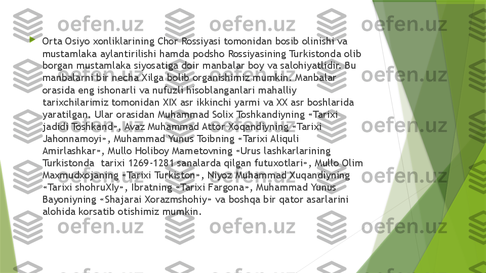 
Orta Osiyo xonliklarining Chor Rossiyasi tomonidan bosib olinishi va 
mustamlaka aylantirilishi hamda podsho Rossiyasining Turkistonda olib 
borgan mustamlaka siyosatiga doir manbalar boy va salohiyatlidir. Bu 
manbalarni bir necha Xilga bolib organishimiz mumkin. Manbalar 
orasida eng ishonarli va nufuzli hisoblanganlari mahalliy 
tarixchilarimiz tomonidan XIX asr ikkinchi yarmi va XX asr boshlarida 
yaratilgan. Ular orasidan Muhammad Solix Toshkandiyning «Tarixi 
jadidi Toshkand», Avaz Muhammad Attor Xoqandiyning «Tarixi 
Jahonnamoyi», Muhammad Yunus Toibning «Tarixi Aliquli 
Amirlashkar», Mullo Holiboy Mametovning «Urus lashkarlarining 
Turkistonda  tarixi 1269-1281 sanalarda qilgan futuxotlari», Mullo Olim 
Maxmudxojaning «Tarixi Turkiston», Niyoz Muhammad Xuqandiyning 
«Tarixi shohruXIy», Ibratning «Tarixi Fargona», Muhammad Yunus 
Bayoniyning «Shajarai Xorazmshohiy» va boshqa bir qator asarlarini 
alohida korsatib otishimiz mumkin.                 