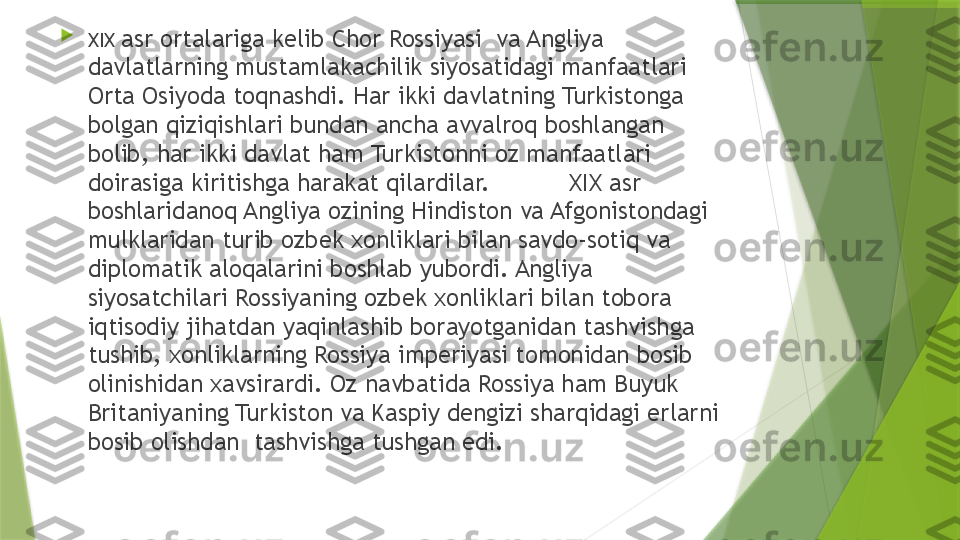 
XIX  asr ortalariga kelib Chor Rossiyasi  va Angliya 
davlatlarning mustamlakachilik siyosatidagi manfaatlari 
Orta Osiyoda toqnashdi. Har ikki davlatning Turkistonga 
bolgan qiziqishlari bundan ancha avvalroq boshlangan 
bolib, har ikki davlat ham Turkistonni oz manfaatlari 
doirasiga kiritishga harakat qilardilar.           XIX asr 
boshlaridanoq Angliya ozining Hindiston va Afgonistondagi  
mulklaridan turib ozbek xonliklari bilan savdo-sotiq va 
diplomatik aloqalarini boshlab yubordi. Angliya 
siyosatchilari Rossiyaning ozbek xonliklari bilan tobora 
iqtisodiy jihatdan yaqinlashib borayotganidan tashvishga 
tushib, xonliklarning Rossiya imperiyasi tomonidan bosib 
olinishidan xavsirardi. Oz navbatida Rossiya ham Buyuk 
Britaniyaning Turkiston va Kaspiy dengizi sharqidagi erlarni 
bosib olishdan  tashvishga tushgan edi.                 