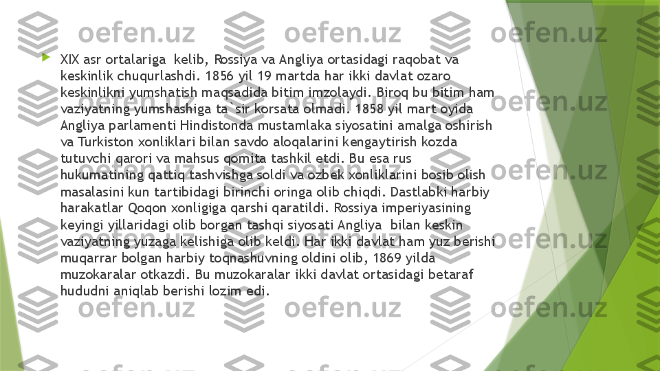 
XIX asr ortalariga  kelib, Rossiya va Angliya ortasidagi raqobat va 
keskinlik chuqurlashdi. 1856 yil 19 martda har ikki davlat ozaro 
keskinlikni yumshatish maqsadida bitim imzolaydi. Biroq bu bitim ham 
vaziyatning yumshashiga ta`sir korsata olmadi. 1858 yil mart oyida 
Angliya parlamenti Hindistonda mustamlaka siyosatini amalga oshirish 
va Turkiston xonliklari bilan savdo aloqalarini kengaytirish kozda 
tutuvchi qarori va mahsus qomita tashkil etdi. Bu esa rus  
hukumatining qattiq tashvishga soldi va ozbek xonliklarini bosib olish 
masalasini kun tartibidagi birinchi oringa olib chiqdi. Dastlabki harbiy 
harakatlar Qoqon xonligiga qarshi qaratildi. Rossiya imperiyasining 
keyingi yillaridagi olib borgan tashqi siyosati Angliya  bilan keskin 
vaziyatning yuzaga kelishiga olib keldi. Har ikki davlat ham yuz berishi 
muqarrar bolgan harbiy toqnashuvning oldini olib, 1869 yilda 
muzokaralar otkazdi. Bu muzokaralar ikki davlat ortasidagi betaraf 
hududni aniqlab berishi lozim edi.                 