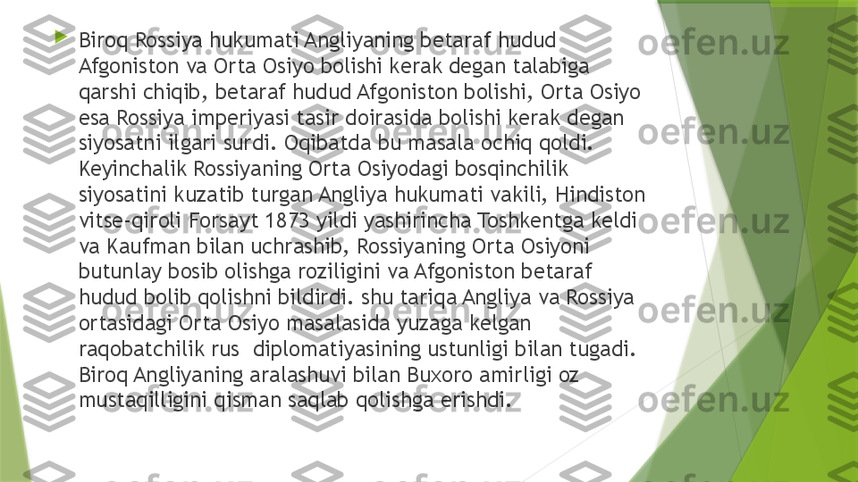 
Biroq Rossiya hukumati Angliyaning betaraf hudud 
Afgoniston va Orta Osiyo bolishi kerak degan talabiga 
qarshi chiqib, betaraf hudud Afgoniston bolishi, Orta Osiyo 
esa Rossiya imperiyasi tasir doirasida bolishi kerak degan 
siyosatni ilgari surdi. Oqibatda bu masala ochiq qoldi. 
Keyinchalik Rossiyaning Orta Osiyodagi bosqinchilik 
siyosatini kuzatib turgan Angliya hukumati vakili, Hindiston 
vitse-qiroli Forsayt 1873 yildi yashirincha Toshkentga keldi 
va Kaufman bilan uchrashib, Rossiyaning Orta Osiyoni 
butunlay bosib olishga roziligini va Afgoniston betaraf 
hudud bolib qolishni bildirdi. shu tariqa Angliya va Rossiya 
ortasidagi Orta Osiyo masalasida yuzaga kelgan 
raqobatchilik rus  diplomatiyasining ustunligi bilan tugadi. 
Biroq Angliyaning aralashuvi bilan Buxoro amirligi oz 
mustaqilligini qisman saqlab qolishga erishdi.                 