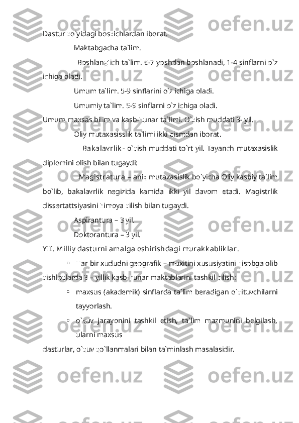 Dastur  q o`yidagi bos q ichlardan iborat.
                 Maktabgacha ta`lim.
                 Boshlan g` ich ta`lim. 6-7 yoshdan boshlanadi, 1-4 sinflarni o`z
ichiga oladi.
                 Umum ta`lim. 5-9 sinflarini o`z ichiga oladi.
                 Umumiy ta`lim. 5-9 sinflarni o`z ichiga oladi.
Umum maxsas bilim va kasb- h unar ta`limi. O` q ish muddati 3- yil.
                 Oliy mutaxasisslik ta`limi ikki  q ismdan iborat. 
                                 Bak alav rlik - o` q ish muddati to`rt yil. Tayanch mutaxasislik
diplomini olish bilan tugaydi:
                  Magist rat ura  – ani q  mutaxasislik bo`yicha Oliy kasbiy ta`lim
bo`lib,   bakalavrlik   negizida   kamida   ikki   yil   davom   etadi.   Magistrlik
dissertattsiyasini  h imoya  q ilish bilan tugaydi.
                 Aspirantura – 3 yil.  
                 Doktorantura – 3 yil.
Y II. Milliy  dast urni amalga oshirishdagi murak k ablik lar .
 H ar bir xududni geografik – muxitini xususiyatini  h isobga olib
q ishlo q larda 3 – yillik kasb- h unar maktablarini tashkil  q ilish:
 maxsus (akademik) sinflarda  ta`lim beradigan  o` q ituvchilarni
tayyorlash.
 o` q uv   jarayonini   tashkil   etish,   ta`lim   mazmunini   belgilash,
ularni maxsus 
dasturlar, o` q uv  q o`llanmalari bilan ta`minlash masalasidir. 