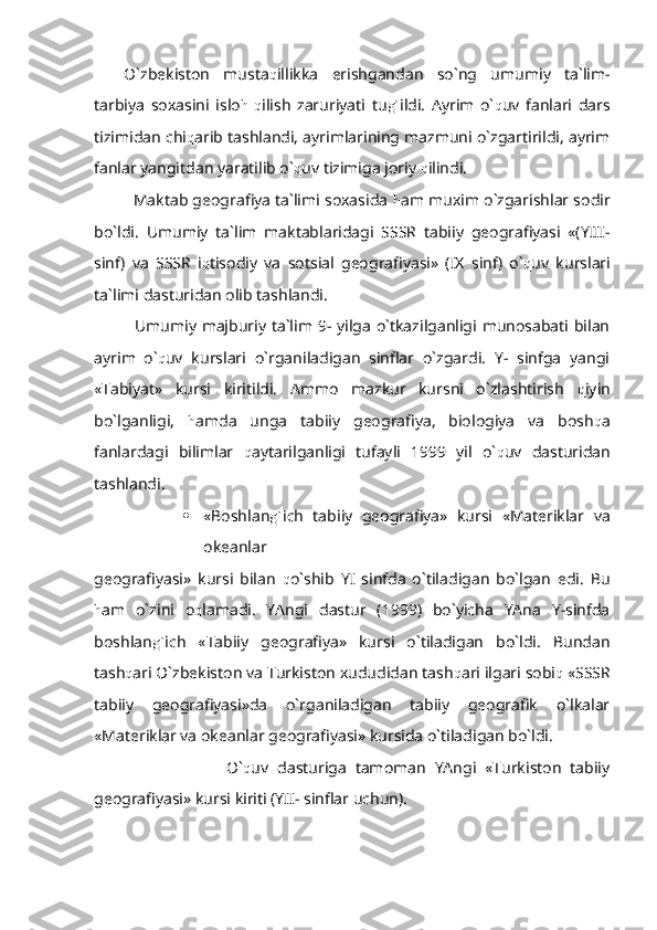 O`zbekiston   musta q illikka   erishgandan   so`ng   umumiy   ta`lim-
tarbiya   soxasini   islo h   q ilish   zaruriyati   tu g` ildi.   Ayrim   o` q uv   fanlari   dars
tizimidan chi q arib tashlandi, ayrimlarining mazmuni o`zgartirildi, ayrim
fanlar yangitdan yaratilib o` q uv tizimiga joriy  q ilindi.
   Maktab geografiya ta`limi soxasida  h am muxim o`zgarishlar sodir
bo`ldi.   Umumiy   ta`lim   maktablaridagi   SSSR   tabiiy   geografiyasi   «(YIII-
sinf)   va   SSSR   i q tisodiy   va   sotsial   geografiyasi»   (IX   sinf)   o` q uv   kurslari
ta`limi dasturidan olib tashlandi.
   Umumiy majburiy ta`lim 9- yilga  o`tkazilganligi munosabati bilan
ayrim   o` q uv   kurslari   o`rganiladigan   sinflar   o`zgardi.   Y-   sinfga   yangi
«Tabiyat»   kursi   kiritildi.   Ammo   mazkur   kursni   o`zlashtirish   q iyin
bo`lganligi,   h amda   unga   tabiiy   geografiya,   biologiya   va   bosh q a
fanlardagi   bilimlar   q aytarilganligi   tufayli   1999   yil   o` q uv   dasturidan
tashlandi.
 «Boshlan g` ich   tabiiy   geografiya»   kursi   «Materiklar   va
okeanlar
geografiyasi»   kursi   bilan   q o`shib   YI   sinfda   o`tiladigan   bo`lgan   edi.   Bu
h am   o`zini   o q lamadi.   YAngi   dastur   (1999)   bo`yicha   YAna   Y-sinfda
boshlan g` ich   «Tabiiy   geografiya»   kursi   o`tiladigan   bo`ldi.   Bundan
tash q ari O`zbekiston va Turkiston xududidan tash q ari ilgari sobi q  «SSSR
tabiiy   geografiyasi»da   o`rganiladigan   tabiiy   geografik   o`lkalar
«Materiklar va okeanlar geografiyasi» kursida o`tiladigan bo`ldi.
                              O` q uv   dasturiga   tamoman   YAngi   «Turkiston   tabiiy
geografiyasi» kursi kiriti (YII- sinflar uchun). 