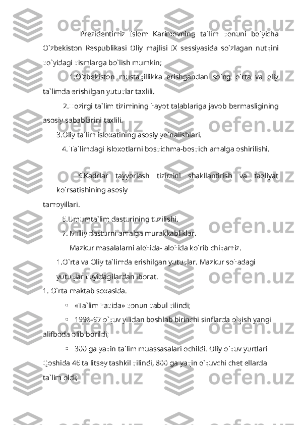           Prezidentimiz   Islom   Karimovning   ta`lim   q onuni   bo`yicha
O`zbekiston   Respublikasi   Oliy   majlisi   IX   sessiyasida   so`zlagan   nut q ini
q o`yidagi  q ismlarga bo`lish mumkin;
      1.O`zbekiston   musta q illikka   erishgandan   so`ng   o`rta   va   oliy
ta`limda erishilgan yutu q lar taxlili.
     2. H ozirgi ta`lim tizimining   h ayot talablariga javob bermasligining
asosiy sabablarini taxlili.
3.Oliy ta`lim isloxatining asosiy yo`nalishlari.
   4. Ta`limdagi isloxotlarni bos q ichma-bos q ich amalga oshirilishi.
      5.Kadrlar   tayyorlash   tizimini   shakllantirish   va   faoliyat
ko`rsatishining asosiy            
tamoyillari.
   6.Umumta`lim dasturining tuzilishi.
   7. Milliy dasturni amalga murakkabliklar.
       Mazkur masalalarni alo h ida- alo h ida ko`rib chi q amiz.
1.O`rta va Oliy ta`limda erishilgan yutu q lar. Mazkur so h adagi 
yutu q lar  q uyidagilardan iborat.
1. O`rta maktab soxasida.
 «Ta`lim  h a q ida»  q onun  q abul  q ilindi;
 1996-97 o` q uv yilidan boshlab birinchi sinflarda o` q ish yangi 
alifboda olib borildi;
 300 ga ya q in ta`lim muassasalari ochildi.  Oliy o` q uv yurtlari 
Q oshida 46 ta litsey tashkil  q ilindi, 800 ga ya q in o` q uvchi chet ellarda 
ta`lim oldi; 