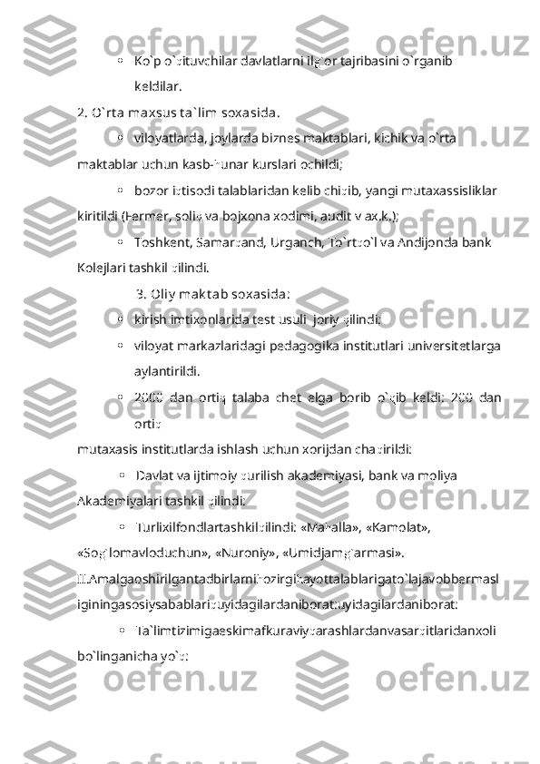  Ko`p o` q ituvchilar davlatlarni il g` or tajribasini o`rganib 
keldilar.
2. O` rt a maxsus t a` lim soxasida .
 viloyatlarda, joylarda biznes maktablari, kichik va o`rta             
maktablar uchun kasb- h unar kurslari ochildi;
 bozor i q tisodi talablaridan kelib chi q ib, yangi mutaxassisliklar
kiritildi (Fermer, soli q  va bojxona xodimi, audit v ax.k.);
 Toshkent, Samar q and, Urganch, To`rt q o`l va Andijonda bank 
Kolejlari tashkil  q ilindi.
                  3. Oliy  mak t ab soxasida :                    
 kirish imtixonlarida test usuli  joriy  q ilindi:
 viloyat markazlaridagi pedagogika institutlari universitetlarga
aylantirildi.
 2000   dan   orti q   talaba   chet   elga   borib   o` q ib   keldi:   200   dan
orti q
mutaxasis institutlarda ishlash uchun xorijdan cha q irildi:
 Davlat va ijtimoiy  q urilish akademiyasi, bank va moliya 
Akademiyalari tashkil  q ilindi:
 Turlixilfondlartashkil q ilindi: «Ma h alla», «Kamolat», 
«So g` lomavloduchun», «Nuroniy», «Umidjam g` armasi».
II.Amalgaoshirilgantadbirlarni h ozirgi h ayottalablarigato`lajavobbermasl
iginingasosiysabablari q uyidagilardaniborat:uyidagilardaniborat:
 Ta`limtizimigaeskimafkuraviy q arashlardanvasar q itlaridanxoli
bo`linganicha yo` q : 