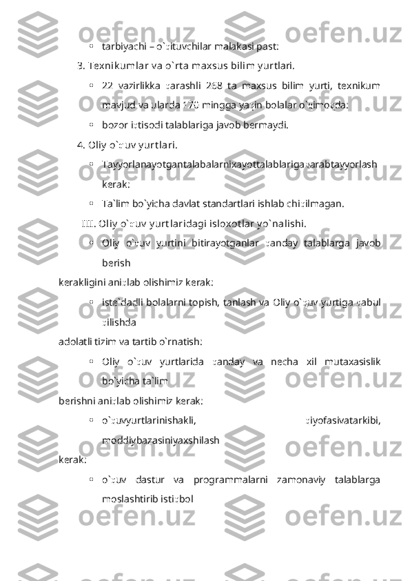  tarbiyachi – o` q ituvchilar malakasi past:
3. Texnik umlar v a o` rt a maxsus bilim y ur tlari.
 22   vazirlikka   q arashli   268   ta   maxsus   bilim   yurti,   texnikum
mavjud va ularda 170 mingga ya q in bolalar o` q imo q da:
 bozor i q tisodi talablariga javob bermaydi.
4. Oliy  o` q uv  y urt lari.
 Tayyorlanayotgantalabalarnixayottalablariga q arabtayyorlash
kerak:
 Ta`lim bo`yicha davlat standartlari ishlab chi q ilmagan.
  III. Oliy  o` q uv  y urt laridagi isloxot lar y o` nalishi.
 Oliy   o` q uv   yurtini   bitirayotganlar   q anday   talablarga   javob
berish 
kerakligini ani q lab olishimiz kerak:
 iste`dadli bolalarni topish, tanlash va Oliy o` q uv yurtiga   q abul
q ilishda 
adolatli tizim va tartib o`rnatish:
 Oliy   o` q uv   yurtlarida   q anday   va   necha   xil   mutaxasislik
bo`yicha ta`lim 
berishni ani q lab olishimiz kerak:
 o` q uvyurtlarinishakli,   q iyofasivatarkibi,
moddiybazasiniyaxshilash
kerak:
 o` q uv   dastur   va   programmalarni   zamonaviy   talablarga
moslashtirib isti q bol  