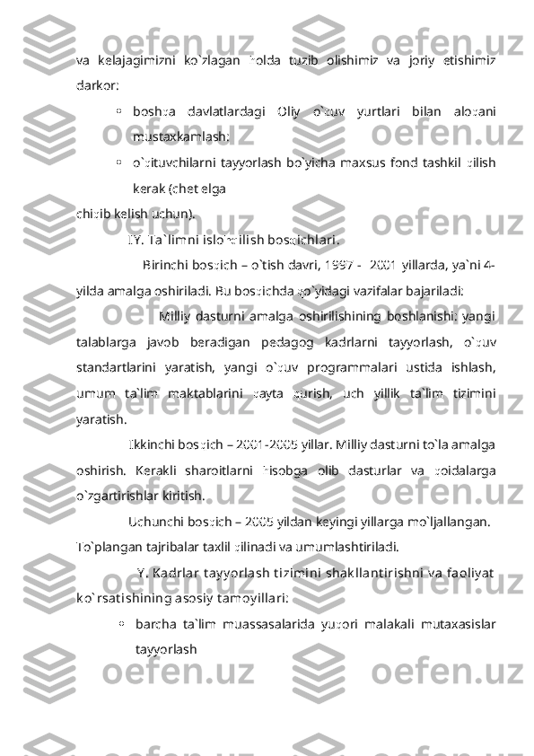 va   kelajagimizni   ko`zlagan   h olda   tuzib   olishimiz   va   joriy   etishimiz
darkor:
 bosh q a   davlatlardagi   Oliy   o` q uv   yurtlari   bilan   alo q ani
mustaxkamlash:
 o` q ituvchilarni   tayyorlash   bo`yicha   maxsus   fond   tashkil   q ilish
kerak (chet elga 
chi q ib kelish uchun).
                IY . Ta` limni islo hq ilish bos q ichlari . 
                                Birinchi bos q ich – o`tish davri, 1997 -   2001 yillarda, ya`ni 4-
yilda amalga oshiriladi. Bu bos q ichda  q o`yidagi vazifalar bajariladi:
                                Milliy   dasturni   amalga   oshirilishining   boshlanishi:   yangi
talablarga   javob   beradigan   pedagog   kadrlarni   tayyorlash,   o` q uv
standartlarini   yaratish,   yangi   o` q uv   programmalari   ustida   ishlash,
umum   ta`lim   maktablarini   q ayta   q urish,   uch   yillik   ta`lim   tizimini
yaratish.
                Ikkinchi bos q ich – 2001-2005 yillar. Milliy dasturni to`la amalga
oshirish.   Kerakli   sharoitlarni   h isobga   olib   dasturlar   va   q oidalarga
o`zgartirishlar kiritish.
                Uchunchi bos q ich – 2005 yildan keyingi yillarga mo`ljallangan.
To`plangan tajribalar taxlil  q ilinadi va umumlashtiriladi.
                             Y .  Kadrlar  t ay y orlash  t izimini  shak llant irishni  v a  faoliy at
k o` rsat ishining asosiy  t amoy illari:
 barcha   ta`lim   muassasalarida   yu q ori   malakali   mutaxasislar
tayyorlash  