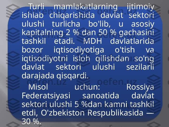 Turli  mamlakatlarning  ijtimoiy 
ishlab  chiqarishida  davlat  sektori 
ulushi  turlicha  bo'lib,  u  asosiy 
kapitalning 2 % dan 50 % gachasini 
tashkil  etadi.  MDH  davlatlarida 
bozor  iqtisodiyotiga  o'tish  va 
iqtisodiyotni  isloh  qilishdan  so'ng 
davlat  sektori  ulushi  sezilarli 
darajada qisqardi. 
Misol  uchun:  Rossiya 
Federatsiyasi  sanoatida  davlat 
sektori ulushi 5 %dan kamni tashkil 
etdi,  O'zbekiston  Respublikasida  — 
30 %.  