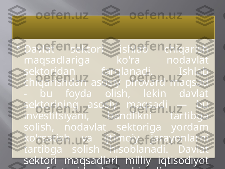 •
Davlat  sektori  ishlab  chiqarish 
maqsadlariga  ko'ra  nodavlat 
sektoridan  farqlanadi.  Ishlab 
chiqarishdan  asosiy  pirovard  maqsad 
-  bu  foyda  olish,  lekin  davlat 
sektorining  asosiy  maqsadi  —  bu 
investitsiyani,  bandlikni  tartibga 
solish,  nodavlat  sektoriga  yordam 
ko'rsatish  va  ijtimoiy  jarayonlarni 
tartibga  solish  hisoblanadi.  Davlat 
sektori  maqsadlari  milliy  iqtisodiyot 
manfaatlaridan kelib chiqadi.     