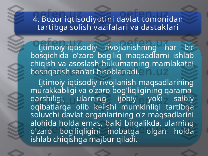 4. Bozor iqt isodiy ot ini dav lat  t omonidan 
t art ibga solish v azifalari v a dast ak lari
Ijtimoiy-iqtisodiy  rivojlanishning  har  bir 
bosqichida  o'zaro  bog'liq  maqsadlarni  ishlab 
chiqish  va  asoslash  hukumatning  mamlakatni 
boshqarish san'ati hisoblanadi.
Ijtimoiy-iqtisodiy  rivojlanish  maqsadlarining 
murakkabligi va o'zaro bog'liqligining qarama-
qarshiligi,  ularning  ijobiy  yoki  salbiy 
oqibatlarga  olib  kelishi  mumkinligi  tartibga 
soluvchi  davlat  organlarining  o'z  maqsadlarini 
alohida  holda  emas,  balki  birgalikda,  ularning 
o'zaro  bog'liqligini  inobatga  olgan  holda 
ishlab chiqishga majbur qiladi.   