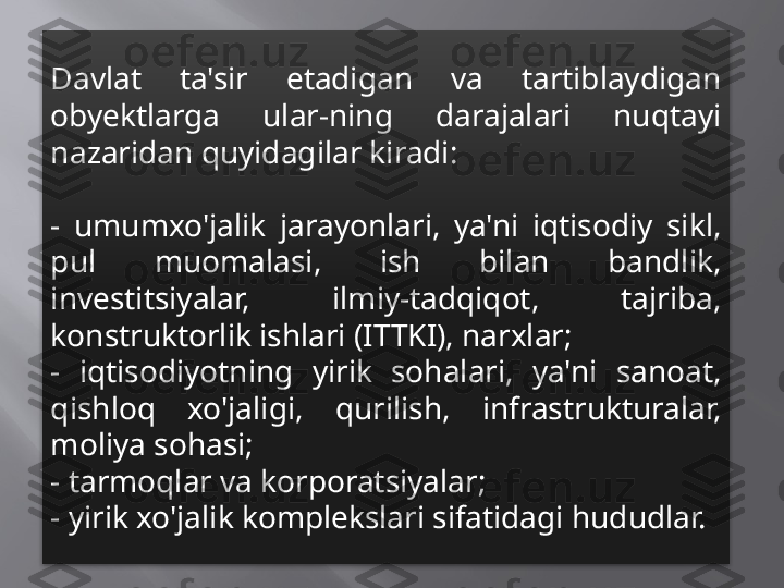 Davlat  ta'sir  etadigan  va  tartiblaydigan 
obyektlarga  ular-ning  darajalari  nuqtayi 
nazaridan quyidagilar kiradi:
-  umumxo'jalik  jarayonlari,  ya'ni  iqtisodiy  sikl, 
pul  muomalasi,  ish  bilan  bandlik, 
investitsiyalar,  ilmiy-tadqiqot,  tajriba, 
konstruktorlik ishlari (ITTKI), narxlar;
-  iqtisodiyotning  yirik  sohalari,  ya'ni  sanoat, 
qishloq  xo'jaligi,  qurilish,  infrastrukturalar, 
moliya sohasi;
- tarmoqlar va korporatsiyalar;
- yirik xo'jalik komplekslari sifatidagi hududlar. 