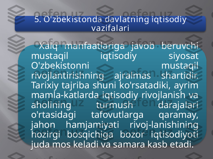 5. O'zbek ist onda dav lat ning iqt isodiy  
v azifalari
Xalq  manfaatlariga  javob  beruvchi 
mustaqil  iqtisodiy  siyosat 
O'zbekistonni  mustaqil 
rivojlantirishning  ajralmas  shartidir. 
Tarixiy  tajriba  shuni  ko'rsatadiki,  ayrim 
mamla-katlarda  iqtisodiy  rivojlanish  va 
aholining  turmush  darajalari 
o'rtasidagi  tafovutlarga  qaramay, 
jahon  hamjamiyati  rivoj-lanishining 
hozirgi  bosqichiga  bozor  iqtisodiyoti 
juda mos keladi va samara kasb etadi.    