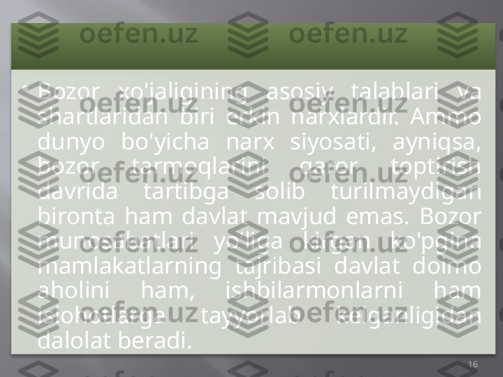 •
Bozor  xo'jaligining  asosiy  talablari  va 
shartlaridan  biri  erkin  narxlardir.  Ammo 
dunyo  bo'yicha  narx  siyosati,  ayniqsa, 
bozor  tarmoqlarini  qaror  toptirish 
davrida  tartibga  solib  turilmaydigan 
bironta  ham  davlat  mavjud  emas.  Bozor 
munosabatlari  yo'liga  kirgan  ko'pgina 
mamlakatlarning  tajribasi  davlat  doimo 
aholini  ham,  ishbilarmonlarni  ham 
islohotlarga  tayyorlab  kelganligidan 
dalolat beradi.
16     