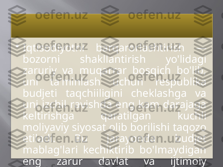 •
Iqtisodiyotni  barqarorlashtirish  — 
bozorni  shakllantirish  yo'lidagi 
zaruriy  va  muqarrar  bosqich  bo'lib, 
uni  ta'minlash  uchun  respublika 
budjeti  taqchiiligini  cheklashga  va 
uni  izchil  ravishda  eng  kam  darajaga 
keltirishga  qaratilgan  kuchli 
moliyaviy siyosat olib borilishi taqozo 
etiladi.  Bu  jarayonda  budjet 
mablag'lari  kechiktirib  bo'lmaydigan 
eng  zarur  davlat  va  ijtimoiy 
ehtiyojlargagina berilishi kerak.     