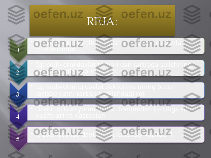 REJA :
1 •
Iqt isodiy ot ni t art ibga solishning bozor v a dav lat  
mexanizmlari
2  •
Iqt isodiy ot ni dav lat  t omonidan t art ibga solishning 
asosiy  usullari v a shak llari
3  •
Iqt isodiy ot ning dav lat  sek t ori v a uning but un 
iqt isodiy ot ni t art ibga solishdagi roli
4  •
Bozor iqt isodiy ot ini dav lat  t omonidan t art ibga solish 
v azifalari v a dast ak lari
5  •
O'zbek ist onda dav lat ning iqt isodiy  v azifalari                 