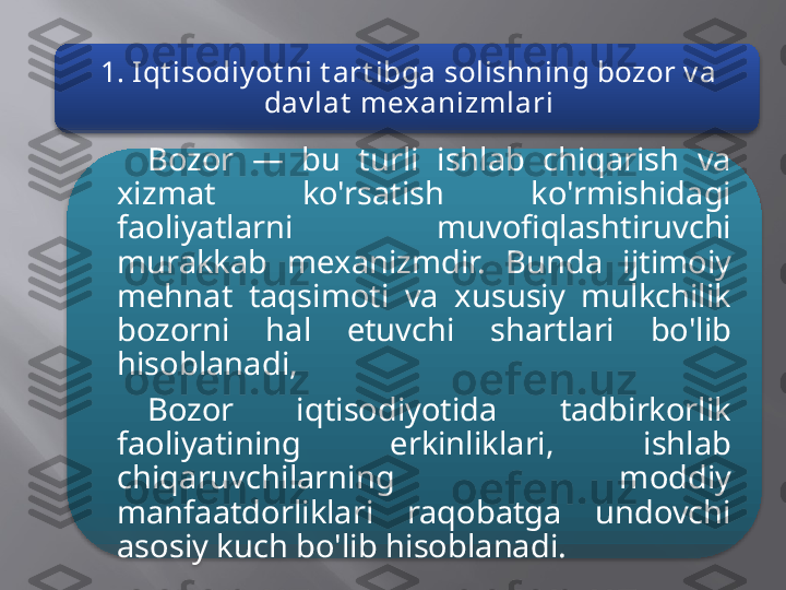 1. Iqt isodiy ot ni t art ibga solishning bozor v a 
dav lat  mexanizmlari
Bozor  —  bu  turli  ishlab  chiqarish  va 
xizmat  ko'rsatish  ko'rmishidagi 
faoliyatlarni  muvofiqlashtiruvchi 
murakkab  mexanizmdir.  Bunda  ijtimoiy 
mehnat  taqsimoti  va  xususiy  mulkchilik 
bozorni  hal  etuvchi  shartlari  bo'lib 
hisoblanadi,
Bozor  iqtisodiyotida  tadbirkorlik 
faoliyatining  erkinliklari,  ishlab 
chiqaruvchilarning  moddiy 
manfaatdorliklari  raqobatga  undovchi 
asosiy kuch bo'lib hisoblanadi.   