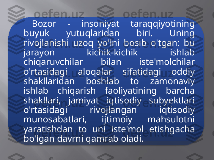 Bozor  -  insoniyat  taraqqiyotining 
buyuk  yutuqlaridan  biri.  Uning 
rivojlanishi  uzoq  yo'lni  bosib  o'tgan:  bu 
jarayon  kichik-kichik  ishlab 
chiqaruvchilar  bilan  iste'molchilar 
o'rtasidagi  aloqalar  sifatidagi  oddiy 
shakllaridan  boshlab  to  zamonaviy 
ishlab  chiqarish  faoliyatining  barcha 
shakllari,  jamiyat  iqtisodiy  subyektlari 
o'rtasidagi  rivojlangan  iqtisodiy 
munosabatlari,  ijtimoiy  mahsulotni 
yaratishdan  to  uni  iste'mol  etishgacha 
bo'lgan davrni qamrab oladi.  