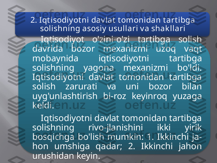 2. Iqt isodiy ot ni dav lat  t omonidan t art ibga 
solishning asosiy  usullari v a shak llari
Iqtisodiyot  o'zini-o'zi  tartibga  solish 
davrida  bozor  mexa nizmi  uzoq  vaqt 
mobaynida  iqtisodiyotni  tartibga 
solishning  yagona  mexanizmi  bo'ldi. 
Iqtisodiyotni  davlat  tomonidan  tartibga 
solish  zarurati  va  uni  bozor  bilan 
uyg'unlashtirish  bi-roz  keyinroq  yuzaga 
keldi.
Iqtisodiyotni davlat tomonidan tartibga 
solishning  rivo-jlanishini  ikki  yirik 
bosqichga  bo'lish  mumkin:  1.  Ikkinchi  ja-
hon  umshiga  qadar;  2.  Ikkinchi  jahon 
urushidan keyin.   