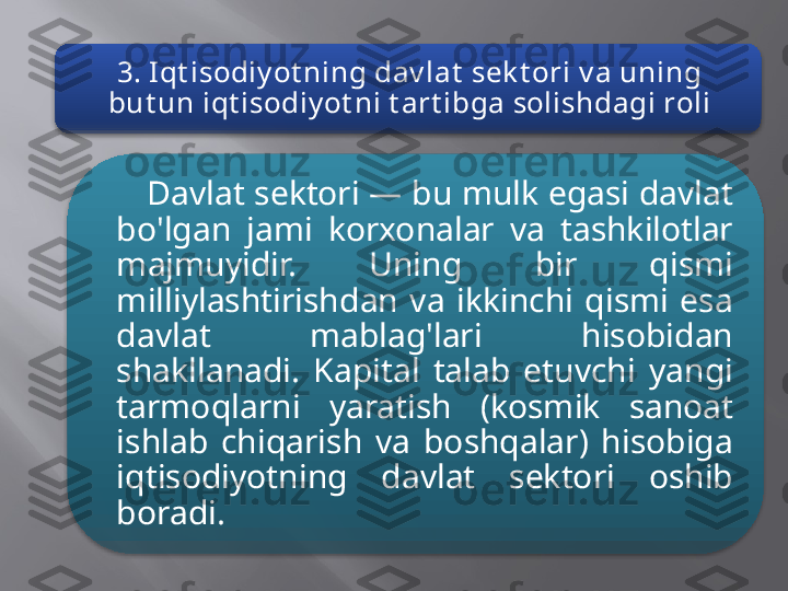 3. Iqt isodiy ot ning dav lat  sek t ori v a uning 
but un iqt isodiy ot ni t art ibga solishdagi roli
Davlat sektori — bu mulk egasi davlat 
bo'lgan  jami  korxonalar  va  tashkilotlar 
majmuyidir.  Uning  bir  qismi 
milliylashtirishdan  va  ikkinchi  qismi  esa 
davlat  mablag'lari  hisobidan 
shakllanadi.  Kapital  talab  etuvchi  yangi 
tarmoqlarni  yaratish  (kosmik  sanoat 
ishlab  chiqarish  va  boshqalar)  hisobiga 
iqtisodiyotning  davlat  sektori  oshib 
boradi.   