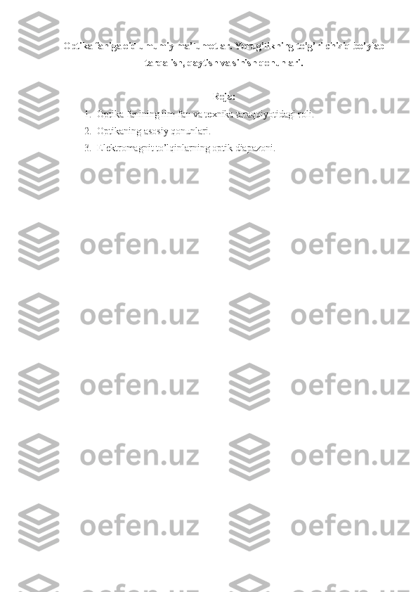 Optika faniga oid umumiy ma’lumotlar. Yorug’likning to’g’ri chiziq bo’ylab
tarqalish, qaytish va sinish qonunlari.
Reja:
1. Optika fanining ilm-fan va texnika taraqqiyotidagi roli.
2. Optikaning asosiy qonunlari.
3. Elektromagnit to’lqinlarning optik diapazoni. 