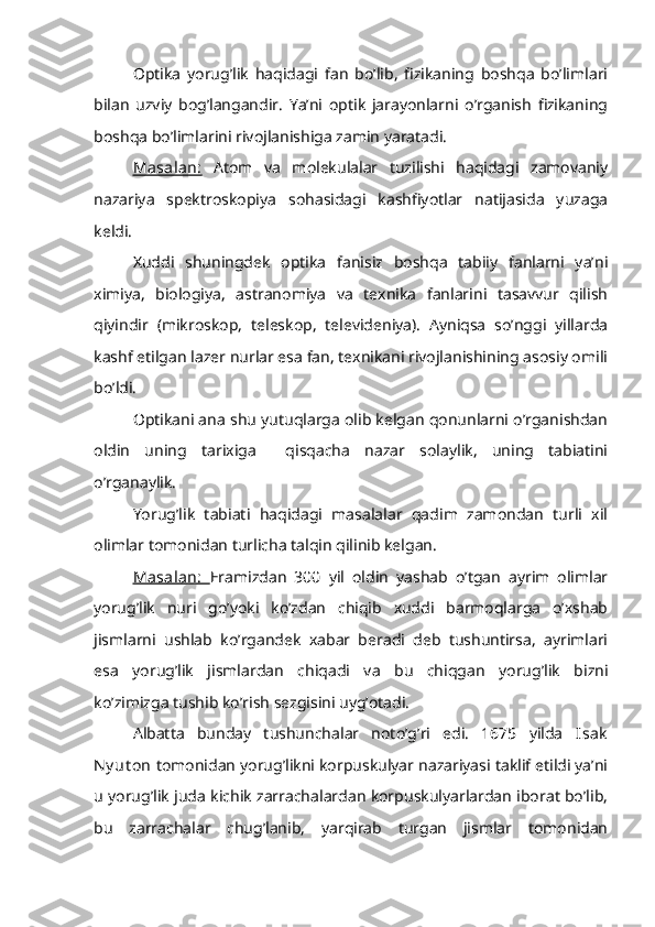 Optika   yorug’lik   haqidagi   fan   bo’lib,   fizikaning   boshqa   bo’limlari
bilan   uzviy   bog’langandir.   Ya’ni   optik   jarayonlarni   o’rganish   fizikaning
boshqa bo’limlarini rivojlanishiga zamin yaratadi.
Masalan:   Atom   va   molekulalar   tuzilishi   haqidagi   zamovaniy
nazariya   spektroskopiya   sohasidagi   kashfiyotlar   natijasida   yuzaga
keldi.
Xuddi   shuningdek   optika   fanisiz   boshqa   tabiiy   fanlarni   ya’ni
ximiya,   biologiya,   astranomiya   va   texnika   fanlarini   tasavvur   qilish
qiyindir   (mikroskop,   teleskop,   televideniya).   Ayniqsa   so’nggi   yillarda
kashf etilgan lazer nurlar esa fan, texnikani rivojlanishining asosiy omili
bo’ldi.
Optikani ana shu yutuqlarga olib kelgan qonunlarni o’rganishdan
oldin   uning   tarixiga     qisqacha   nazar   solaylik,   uning   tabiatini
o’rganaylik.
Yorug’lik   tabiati   haqidagi   masalalar   qadim   zamondan   turli   xil
olimlar tomonidan turlicha talqin qilinib kelgan.
Masalan:   Eramizdan   300   yil   oldin   yashab   o’tgan   ayrim   olimlar
yorug’lik   nuri   go’yoki   ko’zdan   chiqib   xuddi   barmoqlarga   o’xshab
jismlarni   ushlab   ko’rgandek   xabar   beradi   deb   tushuntirsa,   ayrimlari
esa   yorug’lik   jismlardan   chiqadi   va   bu   chiqgan   yorug’lik   bizni
ko’zimizga tushib ko’rish sezgisini uyg’otadi.
Albatta   bunday   tushunchalar   noto’g’ri   edi.   1675   yilda   Isak
Ny ut on  tomonidan yorug’likni korpuskulyar nazariyasi taklif etildi ya’ni
u yorug’lik juda kichik zarrachalardan korpuskulyarlardan iborat bo’lib,
bu   zarrachalar   chug’lanib,   yarqirab   turgan   jismlar   tomonidan 