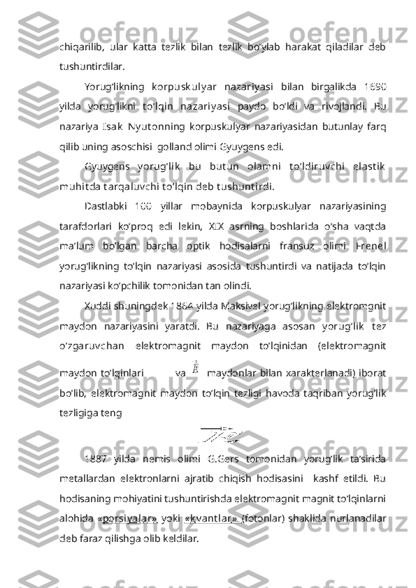 chiqarilib,   ular   katta   tezlik   bilan   tezlik   bo’ylab   harakat   qiladilar   deb
tushuntirdilar.
Yorug’likning   k orpusk uly ar   nazariy asi   bilan   birgalikda   1690
yilda   yorug’likni   t o’lqin   nazariy asi   paydo   bo’ldi   va   rivojlandi.   Bu
nazariya   Isak   Ny ut on ning   korpuskulyar   nazariyasidan   butunlay   farq
qilib uning asoschisi  golland olimi Gyuygens edi.
Gyuygens   y orug’lik   bu   but un   olamni   t o’ldiruv chi   elast ik
muhit da t arqaluv chi t o’lqin deb t ushunt irdi.
Dastlabki   100   yillar   mobaynida   korpuskulyar   nazariyasining
tarafdorlari   ko’proq   edi   lekin,   XIX   asrning   boshlarida   o’sha   vaqtda
ma’lum   bo’lgan   barcha   optik   hodisalarni   fransuz   olimi   Frenel
yorug’likning   to’lqin   nazariyasi   asosida   tushuntirdi   va   natijada   to’lqin
nazariyasi ko’pchilik tomonidan tan olindi.
Xuddi shuningdek 1864 yilda Maksivel yorug’likning elektromgnit
maydon   nazariyasini   yaratdi.   Bu   nazariyaga   asosan   y orug’lik   t ez
o’zgaruv chan   elektromagnit   maydon   to’lqinidan   (elektromagnit
maydon  to’lqinlari     va  ⃗Ε   maydonlar bilan  xarakterlanadi) iborat
bo’lib,   elektromagnit   maydon   to’lqin   tezligi   havoda   taqriban   yorug’lik
tezligiga teng
⃗Ε
1887   yilda   nemis   olimi   G.Gers   tomonidan   yorug’lik   ta’sirida
metallardan   elektronlarni   ajratib   chiqish   hodisasini     kashf   etildi.   Bu
hodisaning mohiyatini tushuntirishda elektromagnit magnit to’lqinlarni
alohida   « porsiy alar»   yoki   « k v ant lar»   (fotonlar)   shaklida   nurlanadilar
deb faraz qilishga olib keldilar. 