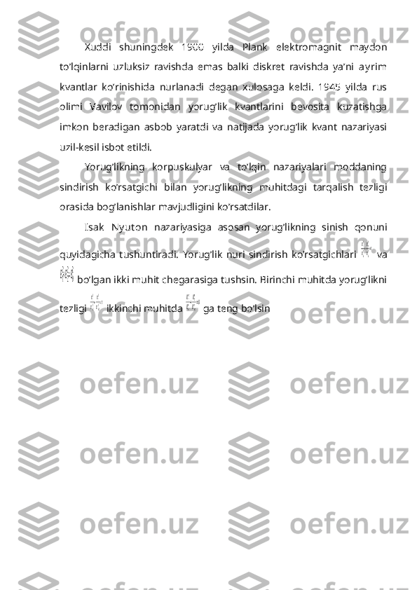 Xuddi   shuningdek   1900   yilda   Plank   elektromagnit   maydon
to’lqinlarni   uzluksiz   ravishda   emas   balki   diskret   ravishda   ya’ni   ay rim
kvantlar   ko’rinishida   nurlanadi   degan   xulosaga   keldi.   1945   yilda   rus
olimi   Vavilov   tomonidan   yorug’lik   kvantlarini   bevosita   kuzatishga
imkon   beradigan   asbob   yaratdi   va   natijada   yorug’lik   kvant   nazariyasi
uzil-kesil isbot etildi.
Yorug’likning   korpuskulyar   va   to’lqin   nazariyalari   moddaning
sindirish   ko’rsatgichi   bilan   yorug’likning   muhitdagi   tarqalish   tezligi
orasida bog’lanishlar mavjudligini ko’rsatdilar.
Isak   N y ut on   nazariyasiga   asosan   yorug’likning   sinish   qonuni
quyidagicha   tushuntiradi.   Yorug’lik   nuri   sindirish   ko’rsatgichlari  Ε12
Ε02+Ε22
Ε02=1   va	
Ε1
2+Ε2
2=Ε0
2
 bo’lgan ikki muhit chegarasiga tushsin. Birinchi muhitda yorug’likni
tezligi 	
Ε12
Ε012+Ε12
Ε022=1  ikkinchi muhitda 	Ε12
Ε012+Ε22
Ε022=0  ga teng bo’lsin 